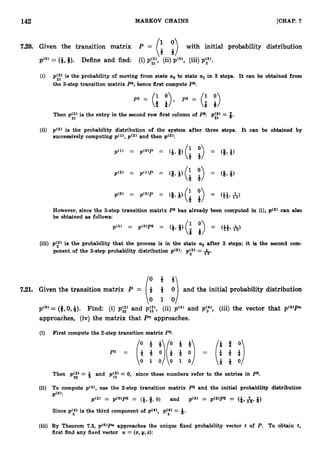 142 MARKOV CHAINS [CHAP. 7
7.20. Given the transition matrix with initial probability distribution
p(0) = (&,*). Define and find: (i)p',s,', (ii) pC3),(iii)p y ) .
(3 p(3) is the probability of moving from state u2 to state ul in 3 steps. It can be obtained from
21
the 3-step transition matrix P3; hence first compute P3:
Then p g ) is the entry in the second row first column of P3: p g ) = 3.
(ii) p(3) is the probability distribution of the system after three steps. It can be obtained by
successively computing p ( l ) ,p(2) and then ~ ( 3 ) :
However, since the 3-step transition matrix P3 has already been computed in (i),p(3) can also
be obtained as follows:
(iii) p(3) is the probability that the process is in the state a
, after 3 steps; it is the second com-
ponent of the 3-step probability distribution ~(3): p y ) = A.
7.21. Given the transition matrix P = 8 4 0 and the initial probability distribution
(:1:)
p(0)= (#,O,+). Find: (i) p g ) and p::), (ii) p(4)and p',"), (iii) the vector that pto)Pn
approaches, (iv) the matrix that Pnapproaches.
(i) First compute the 2-step transition matrix P2:
p 2 = (t 4 o)(i + 0) =
o t f o 4 ! i
(iii)
0 1 0 0 1 0
Then p g ) = 9 and pi:) = 0, since these numbers refer to the entries in P2.
(ii) To compute ~ ( 4 1 ,
use the 2-step transition matrix P
2 and the initial probability distribution
pco,:
p(2) = p(O>p2 = (g, 8,0) and p(4) = p(2)PZ = (&, &
p 9)
Since p y ) is the third component of pc4), p y ) = 8.
(iii) By Theorem 7.3, p(0)Pr approaches the unique fixed probability vector t of P. To obtain t,
first find any fixed vector U = (2, y,2
)
:
 