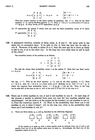 143
CHAP. 71 MARKOV CHAINS
* x + * y + z = y
(2, II, 2) * * 0 = (x,Y,4 or
*v = x
82 = z
i:f D
Find any nonzero solution of the above system of equations. Set z = 1; then by the third
equation 5 = 2, and by the first equation y = 4
. Thus U = (2,4,1)is a fixed point of P and so
t = (g,++). In other words, p(0)Pn approaches (+,+, 3).
(iv) Pn approaches the matrix T whose rows are each the fixed probability vector of P;hence
Pn approaches (;
b 4 +
!).
T - T
7.22. A salesman's territory consists of three cities, A, B and C. He never sells in the
same city on successive days. If he sells in city A, then the next day he sells in
city B. However, if he sells in either B or C, then the next day he is twice as likely
to sell in city A as in the other city. In the long run, how often does he sell in each
of the cities?
The transition matrix of the problem is as follows:
A B C
P ="i;
: ;)
C Q Q O
We seek the unique fixed probability vector t of the matrix P. First find any fixed vector
U = (5, y,2):
Q y + Qz = x
(2, v,2) Q 0 Q = (5, II,z) or
1x + g z = y
*I4 =
(II:)
Set, say, z = 1. Then by the third equation y = 3, and by the first equation z = i. Thus
U = (i,
3
,1
)
. Also 3
2
4 = (8,9, 3) is a fixed vector of P. Multiply 3u by 1/(8 4- 9 4- 3) = to
obtain the required fixed probability vector t = ($,&,&) = (.40,.45,.15). Thus in the long
run he sells 40% of the time in city A, 45% of the time in B and 16% of the time in C.
7.23. There are 2 white marbles in urn A and 3 red marbles in urn B. At each step of
the process a marble is selected from each urn and the two marbles selected are
interchanged. Let the state ai of the system be the number i of red marbles in urn A.
(i) Find the transition matrix P. (ii) What is the probability that there are 2 red
marbles in urn A after 3 steps? (iii) In the long run, what is the probability that
there are 2 red marbles in urn A?
(i) There are three states, ao,al and a
,described by the following diagrams:
A B A B A B
a
0 a
1 a
2
If the system is in state uo,then a white marble must be selected from urn A and a red
marble from urn B, so the system must move to state al. Accordingly, the first row of the
transition matrix is (0, 1,O).
 