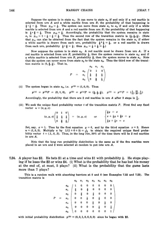 144 MARKOV CHAINS [CHAP. 7
Suppose the system is in state al. It can move to state a. if and only if a red marble is
selected from urn A and a white marble from urn B; the probability of that happening is
+ * Q= 6. Thus pl0 = Q. The system can move from state a, to a2 if and only if a white
marble is selected from urn A and a red marble from urn B; the probability of that happening
is Q = Q. Thus p12= 9. Accordingly, the probability that the system remains in state
a, is p,, = 1 -Q -Q = &. Thus the second row of the transition matrix is (&,&,+). (Note
that p,, can also be obtained from the fact that the system remains in the state a, if either
a white marble is drawn from each urn, probability 4 Q = 9, or a red marble is drawn
from each urn, probability -& 8 = Q; thus p11 = 8 +Q = &.)
Now suppose the system is in state a,. A red marble must be drawn from urn A. If a
red marble is selected from urn B, probability Q, then the system remains in state a2;and if
a white marble is selected from urn B, probability 3, then the system moves to state al. Note
that the system can never move from state a, to the state a@ Thus the third row of the transi-
tion matrix is (O,%, 6
)
.That is,
a
0 a1 a
2
(ii) The system began in state ao,i.e. p(0) = (l,O,
0
)
. Thus:
p") = p ( 0 ) p = (0, 1,O), p'2' = pc1>p = (Q,&,Q), p'3' = p'2'P = (A 23 5
12' 36' 18)
Accordingly, the probability that there are 2 red marbles in urn A after 3 steps is $.
(iii) We seek the unique fixed probability vector t of the transition matrix P. First find any fixed
vector U = (x,y,z):
QY = x
= (2,
2/, 4 or x+-&y+#z = y
Q y + Q z = 2
Set, say, z = 1. Then by the first equation y = 6, and by the third equation z = 3
. Hence
U = (1,6,3). Multiply U by 1/(1+ 6+3)= & to obtain the required unique fixed proba-
bility vector t = (A, .6,.
3
)
. Thus, in the long run, 30% of the time there will be 2 red marbles
in urn A.
Note that the long run probability distribution is the same as if the five marbles were
placed in an urn and 2 were selected at random to put into urn A.
7.24, A player has $2. He bets $1 at a time and wins $1 with probability 4. He stops play-
ing if he loses the $2 or wins $4. (i)What is the probability that he has lost his money
at the end of, at most, 5 plays? (ii) What is the probability that the game lasts
more than 7 plays?
This is a random walk with absorbing barriers at 0 and 6 (see Examples 7.22 and 7
.
2
3
)
. The
transition matrix is
% a2 a3 a4 a5 a 6
a. 1 0 0 0 0 0 0
al + O + O O O O
a2 O + O + O O O
P = a3 O O & O & O O
a4 O O O & O & O
as O O O O ~ O +
1a 6 0 0 0 0 0 0 1
with initial probability distribution p(0) = (0, O,l,O,O, 0,O) since he began with $2.
 
