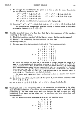 CHAP. 71 MARKOV CHAINS 145
(i) We seek p(,5), the probability that the system is in state a. after five steps. Compute the
6th step probability distribution ~ ( 5 ) :
p(” = pco>p = (O,*, O,iJ,O, 0, 0) P(4) = P ( 3 ) P = (8,0, A, 0, &, 0, A)
p(2’ = p ( 1 ) P = (i,
0, *,0, f,0, 0) P ( 5 ) = P ( 4 ) p = (8’&,0, &,0, 9,A)
P(3) = P ( 2 ) P = (*, -&,
0, 8,O,&, 0)
Thus p0(5),the probability that he has no money after 6 plays, is 8.
(ii) Compute ~ ( 7 ) : p(6) = p(5)P = (E, 29 1 27 l3
0, &,0, B,0, 9). p(7) = p(6)P = (
z
964’ ‘ 9 1 2 8 9 O, 1 2 8 9 8 )
The probability that the game lasts more than 7 plays, i.e. that the system is not in state
a. or a
6 after 7 steps, is & + ,
&+& = 27
64’
7.25. Consider repeated tosses of a fair die. Let X , be the maximum of the numbers
occurring in the first n trials.
(i) Find the transition matrix P of the Markov chain. Is the matrix regular?
(ii) Find pcl),the probability distribution after the first toss.
(iii) Find pC2)
and pC3).
(i) The state space of the Markov chain is {1,2,3,4,5,6}. The transition matrix is
1 2 3 4 5 6
P =
We obtain, for example, the third row of the matrix as follows. Suppose the system is in
state 3, i.e. the maximum of the numbers occurring on the first n trials is 3. Then the
system remains in state 3 if a 1,2,or 3 occurs on the (n+l)-st trial; hence p33 = 8. On the other
hand, the system moves to state 4,5 or 6,respectively, if a 4,5 or 6 occurs on the (n4- 1)-sttrial;
hence p3, = pS5= p36 = Q. The system can never move to state 1 or 2 since a 3 has occurred
on one of the trials; hence ~ 3 1 = 0. Thus the third row of the transition matrix is
= ~ 3 2
(0, 0, #, 9,9,9). The other rows are obtained similarly.
The matrix is not regular since state 6 is absorbing, i.e. there is a 1 on the main diagonal
in row 6
.
(ii) On the first toss of the die, the state of the system Xl is the number occurring; hence
P ( ” = (9,
Q,6, Q,9,Q).
(iii) p ( 2 ) = p > p= (%* 36’ 36’ 36’ 36’ 36
= p c 2 , p 216’ 216’ 216’ 218’ 216’ 91
1 3 2 2. s ”). $3, = (1
7 19 37 61
7.26. Two boys b 1 and b2 and two girls gl and 9 2 are throwing a ball from one to the other.
Each boy throws the ball to the other boy with probability & and to each girl with
probability $. On the other hand, each girl throws the ball to each boy with
probability 3 and never to the other girl. In the long run, how often does each
receive the ball ?
This is a Markov chain with state space {bl, b2,gl,g2} and transition matrix
bl b2 9, 6rZ
P =
 