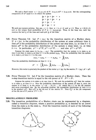 146 MARKOV CHAINS [CHAP. 7
We seek a fixed vector U = (x,y,x,w) = (x,g,z,w).
of P: (x,y,z,w)P Set the corresponding
components of UP equal to U to obtain the system
&y + +z + &w = x
&x + &z + &w = y
&x + &y = z
&x + &g = w
We seek any nonzero solution. Set, say, x = 1; then w = 1, x = 2 and y = 2. Thus U = (2,2,1,1)
and so the unique fixed probability of P is t = (Q,Q,Q,Q). Thus, in the long run, each boy
receives the ball Q of the time and each girl Q of the time.
7.27. Prove Theorem 7.6: Let P = (pij) be the transition matrix of a Markov chain.
If p = (pi) is the probability distribution of the system at some arbitrary time k,
then pP is the probability distribution of the system one step later, i.e. at time k +1;
hence pPn is the probability distribution of the system n steps later, i.e. at time
k +n. In particular, pC1)
= p(O)P, pC2)
= p ( l ) P , ... and also pen) = pco)Pn.
Suppose the state space is { a l , u2,. ..,am}. The probability that the system is in state aj at
time k and then in state aiat time k +1 is the product pjpji. Thus the probability that the system
is in state uia t time k +1 is the sum m
P l P l i + P Z P ~ ~
+ ... + PmPmi = 2 Pjpji
J=1
Thus the probability distribution at time k + 1is
However, this vector is precisely the product of the vector p = (pi) by the matrix P = (pi$: p* = p P .
7.28. Prove Theorem 7.5: Let P be the transition matrix of a Markov chain. Then the
n-step transition matrix is equal to the nth power of P: P(n)
= Pn.
Suppose the system is in state ai at, say, time lc. We seek the probability p:;) that the system
is in state uj at time k + n . Now the probability distribution of the system at time k, since the
system is in state ui,is the vector ei = (0, ...,O, 1,0, ...,O) which has a 1 at the ith position
and zeros everywhere else. By the preceding problem, the probability distribution at time k + n
is the product e i P . But e i P is the ith row of the matrix Pn. Thus Pi;) is the jth component
of the ith row of Pn, and so P(n)= Pn.
MISCELLANEOUS PROBLEMS
7.29. The transition probabilities of a Markov chain can be represented by a diagram,
called a transition diagram, where a positive probability pij is denoted by an arrow
from the state a-i to the state aj. Find the transition matrix of each of the following
transition diagrams:
 