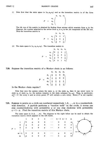 CHAP. 71 MARKOV CHAINS 147
(i) Note first that the state space is {al,as,a3} and so the transition matrix is of the form
a
1 a
2 a3
The ith row of the matrix is obtained by finding those arrows which emanate from a, in the
diagram; the number attached to the arrow from ai to uiis the jth component of the ith row.
Thus the transition matrix is
a
1 a2 a3
P =
(ii) The state space is {al,a2,a3,a4}. The transition matrix is
7.30. Suppose the transition matrix of a Markov chain is as follows:
a
4 * & i a/
Is the Markov chain regular?
Note that once the system enters the state al or the state a2, then it can never move to
state u3 or state a4, i.e. the system remains in the state subspace {al,uz}. Thus, in particular,
p ( n ) = 0 for every n and so every power Pn will contain a zero entry. Hence P is not regular.
13
7
.
3
1
. Suppose m points on a circle are numbered respectively 1,2, ...,m in a counterclock-
wise direction. A particle performs a “random walk” on the circle; it moves one
step counterclockwise with probability p or one step clockwise with probability
q = 1-p. Find the transition matrix of this Markov chain.
The state space is {1,2, ...,m}. The diagram to the right below can be used to obtain the
transition matrix which appears to the left below.
1 2 4 ... m - 2 m - 1 m
1 0 P 0 ... 0 0
0 ... 0 0
“;I
3
2 Q 0
3 0 !
l P ... 0 0 ..
P = . ............................................... ...
m - 1 0 0 0 0 ... Q 0 P
Vl-1
m P 0 0 0 ... 0 Q 0 1
 