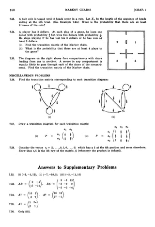 150 MARKOV CHAINS [CHAP. 7
7.53. A fair coin is tossed until 3 heads occur in a row. Let X, be the length of the sequence of heads
ending at the nth trial. (See Example 7
.
2
4
.
) What is the probability that there are at least
8 tosses of the coin?
7.54. A player has 3 dollars. At each play of a game, he loses one
dollar with probability 3 but wins two dollars with probability t.
He stops playing if he has lost his 3 dollars or he has won at
least 3 dollars.
(i) Find the transition matrix of the Markov chain.
(ii) What is the probability that there are at least 4 plays to
the game?
7.55. The diagram on the right shows four compartments with doors
leading from one to another. A mouse in any compartment is
equally likely to pass through each of the doors of the compart-
ment. Find the transition matrix of the Markov chain.
MISCELLANEOUS PROBLEMS
7.56. Find the transition matrix corresponding to each transition diagram:
(ii)
7.57. Draw a transition diagram for each transition matrix:
a1 a
2 a3
7.58. Consider the vector ei = (0, ...,0, l,O, ...,0) which has a 1 at the ith position and zeros elsewhere.
Show that eiA is the ith row of the matrix A (whenever the product is defined).
Answers to Supplementary Problems
7.32. (i) (-1, -1,12), (ii) (-7,-10,3), (iii) (-6, -11,lO)
5 -1 13
7.33. AB = (17 -10
-4), BA = (-3 -9 9 )
-6 -3 -6
A2 = (': :),
7.34. A3 = (27 18
26 -1)
7.35. An (i ";">
7.36. Only (iii).
 