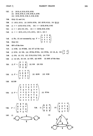 151
CHAP. 7
1 MARKOV CHAINS
7.37. (i) (3/13,
0, 2/13,5/13,3/13)
(ii) (8/18,
2/18,0, 1/18,3/18,0, 4/18)
(iii) (4/45,
24/45,6/45,0,3/45,8/45)
7.38. Only (ii) and (iv).
7.39. (i) (6/11,
5/11), (ii) (10/19,
9/19), (iii) (6/13,8/13), (iv) (3,-15)
7.40. (i) t = (4/13,
8/13,1/13), (iii) t = (4/13,
8/13,1/13)
7.41. (i) t = (2/9,
6/9,1/9), (ii) t = (5/16,
6/16,4/16)
7.42. (i) t = (2/11,
4/11,1/11,4/11), (iii) t, (iv) t
/I 0 0 o
7.43. (i) No, (ii) not necessarily, e.g. P =
1: :::]
7.44. Only (iii) o 0 0 I/
7.46. 60% of the time
7.47. (i) 9/20, (ii) 87/200, (iii) 3/7of the time
7.48. (i) 9/16, (ii) 3/8, (iii) (37/64,
27/64), (iv) 37/64, (v) (-6,
.4), (Vi)
7.49. (i) 3/8, (ii) 1/2, (iii) (7/16,
2/16,7/16), (iv) 7/16
7.50. (i) (a)4/9, (b) 1/9, (c) 7/27, (d) 16/27. (ii) 60% of the time
7.51. (i) P = Q -& j# (ii) 3/8 (iii) 2/6
(:II)
10 1 0 o 
7.52.
o 0 1 0 1
7.53. 81/128
1 0 0 0 0 0 0
q o o & o o o
7.54.
7.55.
7.57. (ii)
*
 