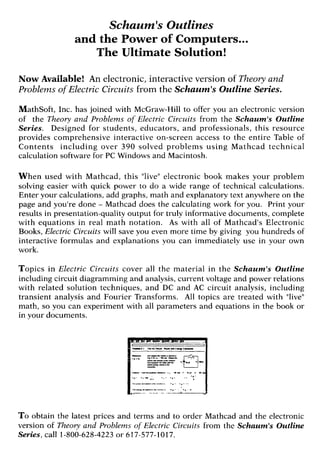 Schaum'sOutlines
and the Power of Computers...
The Ultimate Solution!
Now Available! An electronic, interactive version of Theory and
Problems of Electric Circuits from the Schaum'sOutline Series.
MathSoft, Inc. has joined with McGraw-Hill to offer you an electronic version
of the Theory and Problems of Electric Circuits from the Schaum's Outline
Series. Designed for students, educators, and professionals, this resource
provides comprehensive interactive on-screen access to the entire Table of
Contents including over 390 solved problems using Mathcad technical
calculation software for PC Windows and Macintosh.
When used with Mathcad, this "live"electronic book makes your problem
solving easier with quick power to do a wide range of technical calculations.
Enter your calculations, add graphs, math and explanatory text anywhere on the
page and you're done - Mathcad does the calculating work for you. Print your
results in presentation-quality output for truly informative documents, complete
with equations in real math notation. As with all of Mathcad's Electronic
Books, Electric Circuits will save you even more time by giving you hundreds of
interactive formulas and explanations you can immediately use in your own
work.
Topics in Electric Circuits cover all the material in the Schaum's Outline
including circuit diagramming and analysis, current voltage and power relations
with related solution techniques, and DC and AC circuit analysis, including
transient analysis and Fourier Transforms. All topics are treated with "live"
math, so you can experiment with all parameters and equations in the book or
in your documents.
To obtain the latest prices and terms and to order Mathcad and the electronic
version of Theory and Problems of Electric Circuits from the Schaum's Outline
Series,call 1-800-628-4223or 617-577-1017.
 