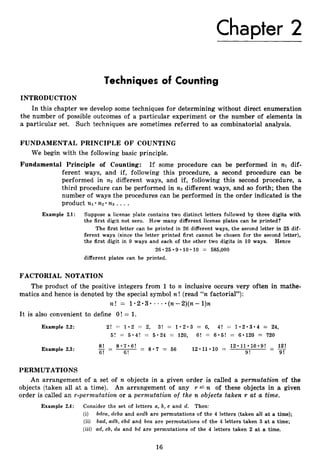 Chapter 2
Techniques of Counting
INTRODUCTION
In this chapter we develop some techniques for determining without direct enumeration
the number of possible outcomes of a particular experiment or the number of elements in
a particular set. Such techniques are sometimes referred to as combinatorial analysis.
FUNDAMENTAL PRINCIPLE OF COUNTING
We begin with the following basic principle.
Fundamental Principle of Counting: If some procedure can be performed in nl dif-
ferent ways, and if, following this procedure, a second procedure can be
performed in n 2 different ways, and if, following this second procedure, a
third procedure can be performed in n3different ways, and so forth; then the
number of ways the procedures can be performed in the order indicated is the
product n~ n
2 n 3 ....
Example 2.1: Suppose a license plate contains two distinct letters followed by three digits with
the first digit not zero. How many different license plates can be printed?
The first letter can be printed in 26 different ways, the second letter in 25 dif-
ferent ways (since the letter printed first cannot be chosen for the second letter),
the first digit in 9 ways and each of the other two digits in 10 ways. Hence
26 25 9 10 10 = 585,000
different plates can be printed.
FACTORIAL NOTATION
The product of the positive integers from 1to n. inclusive occurs very often in mathe-
matics and hence is denoted by the special symbol n ! (read “n factorial”):
~ 2 != 1 0 2 . 3 .- - * ( n - 2 ) ( n - l ) n
It is also convenient to define O ! = 1.
Example 2.2: 2! = 1 . 2 = 2, 3! = 1 . 2 0 3 = 6, 4! = 1 . 2 . 3 . 4 = 24,
5! = 5 * 4 ! = 5.24 = 120, 6! = 6 * 5 ! = 6.120 = 720
Example 2.3:
8 ! - 8 ~ 7 * 6 !
-
6! 6!
- - -- 8 . 7 = 56 12*11*10 =
1 2 - 1 1 * 1 0 * 9 ! -
-
9! 9!
PERMUTATIONS
An arrangement of a set of n objects in a given order is called a permutation of the
objects (taken all at a time). An arrangement of any r L n of these objects in a given
order is called an r-permutation or a permutation of the n objects taken r at a time.
Example 2.4: Consider the set of letters a, b, c and d. Then:
(i) bdca, dcba and acdb are permutations of the 4 letters (taken all at a time);
(ii) bad, adb, cbd and bca are permutations of the 4 letters taken 3 at a time;
(iii) ad, cb, d a and bd are permutations of the 4 letters taken 2 at a time.
16
 