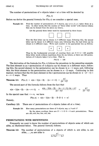 17
CHAP. 21 TECHNIQUES OF COUNTING
The number of permutations of n objects taken r at a time will be denoted by
P(n,r )
Before we derive the general formula for P(n,r ) we consider a special case.
Example 25: Find the number of permutations of 6 objects, say a,b, c, d, e,f, taken three a t a
time. In other words, find the number of “three letter words” with distinct letters
that can be formed from the above six letterls.
Let the general three letter word be represented by three boxes:
Now the first letter can be chosen in 6 different ways; following this, the second
letter can be chosen in 5 different ways; and, following this, the last letter can be
chosen in 4 different ways. Write each number in its appropriate box as follows:
Thus by the fundamental principle of counting there are 6 5 4 = 120 possible
three letter words without repetitions from the six letters, or there are 120 permu-
tations of 6 objects taken 3 a t a time. That is,
P(6,3) = 120
The derivation of the formula for P(n,r ) follows the procedure in the preceding example.
The first element in an r-permutation of n-objects can be chosen in n different ways; follow-
ing this, the second element in the permutation can be chosen in n - 1 ways; and, following
this, the third element in the permutation can be chosen in n - 2 ways. Continuing in this
manner, we have that the rth (last)element in the r-permutation can be chosen in n - (r- 1)=
n -Y +1ways. Thus
n f
Theorem 2.1: P(n,r ) = n(n- l)(n- 2) .-(n-r +1) = -
-
( n - r ) !
The second part of the formula follows from the fact that
r )! - n !
-
n(n- l)(n- 2) - (n-Y +1) = n(n- I)@-2). -(n--r +1) (n-
( n - r ) ! (n-r )!
In the special case that r = n, we have
P(n,n) = n ( n - l ) ( n - 2 ) - 3 * 2 * 1 = n !
Namely,
Corollary 2.2: There are n ! permutations of n objects (taken all at a time).
Example 2.6: How many permutations are there of 3 objects, say, a,b and c?
By the above corollary there are 3! = 1 2 3 = 6 such permutations. These
are abc, acb, bac, bca, cab, cba.
PERMUTATIONS WITH REPETITIONS
Frequently we want to know the number of permutations of objects some of which are
alike, as illustrated below. The general formula follows.
Theorem 2.3: The number of permutations of n objects of which nl are alike, n
2 are
alike, ...,n+ are alike is
n !
 