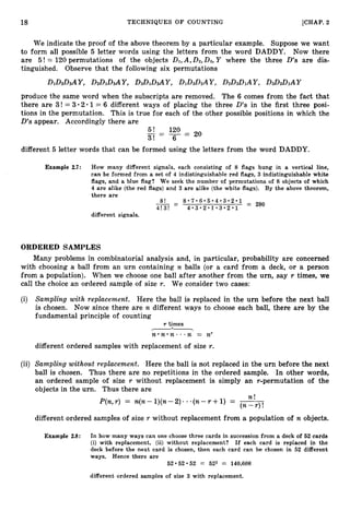 18 TECHNIQUES O F COUNTING [CHAP. 2
We indicate the proof of the above theorem by a particular example. Suppose we want
to form all possible 5 letter words using the letters from the word DADDY. Now there
are 5! = 120 permutations of the objects DI,A,D2,D3, Y where the three D’s are dis-
tinguished. Observe that the following six permutations
produce the same word when the subscripts are removed. The 6 comes from the fact that
there are 3! = 3-201 = 6 different ways of placing the three D’s in the first three posi-
tions in the permutation. This is true for each of the other possible positions in which the
D’s appear. Accordingly there are
5 ! 120
_ - - = 20
3! - 6
different 5 letter words that can be formed using the letters from the word DADDY.
Example 2.7: How many different signals, each consisting of 8 flags hung in a vertical line,
can be formed from a set of 4 indistinguishable red flags, 3 indistinguishable white
flags, and a blue flag? We seek the number of permutations of 8 objects of which
4 are alike (the red flags) and 3 are alike (the white flags). By the above theorem,
there are
different signals.
ORDERED SAMPLES
Many problems in combinatorial analysis and, in particular, probability are concerned
with choosing a ball from an urn containing n balls (or a card from a deck, or a person
from a population). When we choose one ball after another from the urn, say r times, we
call the choice an ordered sample of size r. We consider two cases:
(i) SampZing with replacement. Here the ball is replaced in the urn before the next ball
is chosen. Now since there are n different ways to choose each ball, there are by the
fundamental principle of counting
r times
&
n * n - n - . . n = nr
different ordered samples with replacement of size r.
(ii) Sampling without replacement. Here the ball is not replaced in the urn before the next
ball is chosen. Thus there are no repetitions in the ordered sample. In other words,
an ordered sample of size r without replacement is simply an r-permutation of the
objects in the urn. Thus there are
P(n,r ) = n(n- l)(n-2)- .-(n-r +1) = -
n !
( n - r ) !
different ordered samples of size r without replacement from a population of n objects.
Example 2.8: In how many ways can one choose three cards in succession from a deck of 52 cards
(i) with replacement, (ii) without replacement? If each card is replaced in the
deck before the next card is chosen, then each card can be chosen in 52 different
ways. Hence there are
52052.52 = 523 = 140,608
different ordered samples of size 3 with replacement.
 