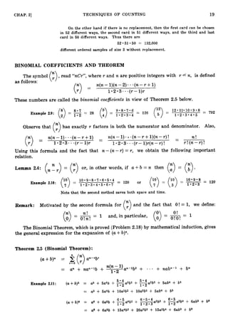 -
-
CHAP. 2
1 TECHNIQUES OF COUNTING 19
On the other hand if there is no replacement, then the first card can be chosen
in 52 different ways, the second card in 51 different ways, and the third and last
card in 60 different ways. Thus there are
52*51*50 = 132,600
different ordered samples of size 3 without replacement.
BINOMIAL COEFFICIENTS AND THEOREM
The symbol (
:
) ,read "nCr", where r and n are positive integers with r 6 n, is defined
as follows: '
(
:
) =
n(n- l)(n-2). ..(n- r +1)
1 2 3. *(r-l ) r
These numbers are called the binomial coefficientsin view of Theorem 2.5 below.
Observe that (:>has exactly r factors in both the numerator and denominator. Also,
(n-r +l)(n-r )! - n !
n(n- 1 ) .* .(n- r + 1) - n(n- 1)
(
;
) = 1 * 2 * 3 - . ( r - 1)r 1 * 2 * 3 -* ( r - l ) r ( n - r ) ! r !(n-r )!
Using this formula and the fact that n - ( n - r ) = r, we obtain the following important
relation.
Lemma 2.4: (
. E.
) = (y) or, in other words, if a +b := n then (
:
) = (:)*
1 0 * 9 * 8 * 7 * 6 * 5 . 4 120 or 1 0 . 9 . 8
~
ExampIe 2.10: (y)= 1 * 2 * 3 * 4 * 5 * 6 * 7 (tp> = (;") = 1
.
2
.
3= 120
Note that the second method saves both space and time.
Remark: Motivated by the second formula for
(3and the fact that O ! = 1, we define:
. .
n f O !
-= 1 and, in particular,
O ! O !
The Binomial Theorem, which is proved (Problem 2.18) by mathematical induction, gives
the general expression for the expansion of (a+b)".
Theorem 2.5 (Binomial Theorem):
Example 2.11: (a+b)5 = a
5 + 6a4b + 02 a3b2 + FAa2b3 + 5ab4 + b5
1 - 2
= a
5 + 5a4b + lOa3b2 + lOa2b3 + Sub4 + b5
(a+ b)6 = a
6 + 6a5b + g a 4 b 2 + -
' a3b3 + E a 2 b 4 + 6ab5 + be
1 . 2 . 3
= a
6 -I- 6a5b + 15aW + 2OaSb3 + 15a2b4 + 6ab5 + be
 