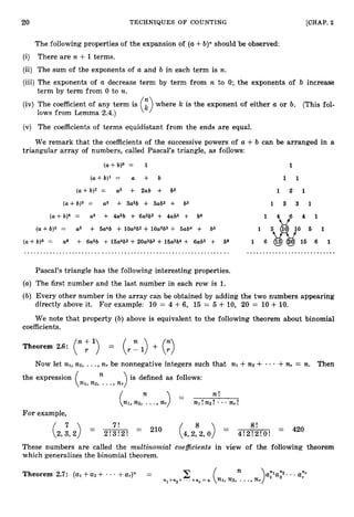 20 TECHNIQUES O F COUNTING [CHAP. 2
The following properties of the expansion of (a+b)" should be observed:
(i) There are n +1terms.
(ii) The sum of the exponents of a and b in each term is n.
(iii) The exponents of a decrease term by term from n to 0; the exponents of b increase
term by term from 0 to n.
(iv) The coefficient of any term is where 7c is the exponent of either a or b. (This fol-
lows from Lemma 2.4.)
(v) The coefficients of terms equidistant from the ends are equal.
We remark that the coefficients of the successive powers of a +b can be arranged in a
triangular array of numbers, called Pascal's triangle, as follows:
(a+ b)O = 1 1
(a+b)l = a + b 1 1
(a+b)2 = a
2 + 2ab + b2 1 2 1
( a + b)3 = a
3 + 3a2b + 3ab2 + b3 1 3 3 1
( a + b)4 = a
4 + 4a3b + 6aW + 4ab3 + b4 1
(a+ b)5 = a
5 + 5a4b + lOa3b2 + lOa2b3 + 5ab4 + b5
( a + b)6 = a
6 + 6a5b + 15a4b2 +20aW + 16a2b4 + 6ab5 + b6
........................ ........................................ ............................
Pascal's triangle has the following interesting properties.
(a) The first number and the last number in each row is 1.
(b) Every other number in the array can be obtained by adding the two numbers appearing
directly above it. For example: 10 = 4 +6, 15 = 5 + 10, 20 = 10 +10.
We note that property (b)above is equivalent to the following theorem about binomial
coefficients.
Theorem 2.6: ("Y)= (A)+ (
:
)
Now let nl, n2, ...,n, be nonnegative integers such that
)is defined as follows:
n
nl, n2, ...,n,
the expression
nl +n
2 + +n, = n. Then
n n !
nl, n2, ...,nr nl!n2!- n,!
For example,
7
(2,3,2) =
7!
2!3!2!
= 210 8
(4,2,2,0) =
8!
4!2!2!0!
= 420
These numbers are called the multinomial coefficientsin view of the following theorem
which generalizes the binomial theorem.
Theorem 2.7: (al+a
2 + - - +a,)" = n ayla?. .. a,".
 