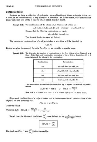 21
CHAP. 21 TECHNIQUES O F COUNTING
COMBINATIONS
Suppose we have a collection of n objects. A combination of these n objects taken r at
a time, or an r-combination, is any subset of r elements. In other words, an r-combination
is any selection of r of the n objects where order does not count.
Example 2
.
1
2
: The combinations of the letters a,b,c,d taken 3 a t a time are
{a,b, c}, {a,b,d}, .[a,c,d},{b,c, d } or simply abc, abd, acd, bcd
Observe that the following combinations are equal:
abc, acb, bac, bca, cab, cba
That is, each denotes the same set {a,
b, c}.
The number of combinations of n objects taken r at a time will be denoted by
C(n,r )
Before we give the general formula for C(n,r), we consider a special case.
Combinations Permutations
abc abc, acb, bac, bca, cab, cba
abd abd, adb, bad, bda, dab, dba
acd acd, adc, cad, cda, dac, dca
bcd bcd, bdc, cbd, cdb, dbc, dcb
Thus the number of combinations multiplied by 3! equals the number of permu-
tations:
P(4,3)
C(4,3)*3! = P(4,3) or C(4,3) = -
3!
Now P(4,3) = 4 3 2 = 24 and 3! = 6; hence C(4,3) = 4 as noted above.
Since each combination of n objects taken r at a time determines r ! permutations of the
objects, we can conclude that
P(n,r) = r !C(n,r )
Thus we obtain
P(n,r) - n !
Theorem 2.8: C(n,r ) = -- r !( n - r ) !
r !
Recall that the binomial coefficient was defined to be r !(n
n !
-r )!,hence
We shall use C(n,r) and
(? interchangeably.
 