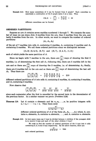 22 TECHNIQUES O F COUNTING [CHAP. 2
Example 2.14: How many committees of 3 can be formed from 8 people? Each committee is
essentially a combination of the 8 people taken 3 at a time. Thus
different committees can be formed.
ORDERED PARTITIONS
Suppose an urn A contains seven marbles numbered 1 through 7
. We compute the num-
ber of ways we can draw, first, 2 marbles from the urn, then 3 marbles from the urn, and
lastly 2 marbles from the urn. In other words, we want to compute the number of ordered
partitions
(AI,
A2,A3)
of the set of 7 marbles into cells A1 containing 2 marbles, APcontaining 3 marbles and As
containing 2 marbles. We call these ordered partitions since we distinguish between
each of which yields the same partition of A.
Since we begin with 7 marbles in the urn, there are
(3ways of drawing the first 2
marbles, i.e. of determining the first cell AI;
following this, there are 5 marbles left in the
urn and so there are
(3ways of drawing the 3 marbles, i.e. of determining A2;finally,
there are 2 marbles left in the urn and so there are ways of determining the last cell
As. Thus there are
7 5 2 7.6 5.4-3 2.1 210
(
2
)
(
3
)
(
2
) = ~ ' = ~ '
different ordered partitions of A into cells A1 containing 2 marbles, A2 containing 3 marbles,
and AS containing 2 marbles.
Now observe that
7! 5! 2! 7!
since each numerator after the first is cancelled by the second term in the denominator of
the previous factor. In a similar manner we prove (Problem 2.28)
Theorem 2.9: Let A contain n elements and let nl,n2,...,n,be positive integers with
n
l +n
2 + - +n,= n. Then there exist
n!
n1!n2!ns! n,!
different ordered partitions of A of the form (AI,
A2,...,A,)where AI con-
tains n
l elements, A2 contains n
2 elements, ...,and A, contains n,elements.
Example 2.15: In how many ways can 9 toys be divided between 4 children if the youngest child
is to receive 3 toys and each of the other children 2 toys?
We wish to find the number of ordered partitions of the 9 toys into 4 cells
containing 3,2, 2 and 2 toys respectively. By the above theorem, there are
9!
3!2!2!2! = 7560
such ordered partitions.
 