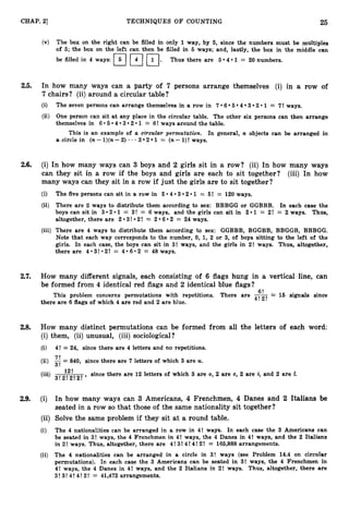 25
CHAP. 2
1 TECHNIQUES O F COUNTING
(v) The box on the right can be filled in only 1 way, by 5, since the numbers must be multiples
of 5; the box on the left can then be filled in 5 ways; a.nd, lastly, the box in the middle can
be filled in 4 ways: 1
7
1 r
l
.
Thus there are 5 4 1 = 20 numbers.
2.5. In how many ways can a party of 7 persons arrange themselves (i) in a row of
7chairs? (ii) around a circular table?
(i) The seven persons can arrange themselves in a row in 7 6 5 4 3 2 1 = 7!ways.
(ii) One person can sit at any place in the circular table. The other six persons can then arrange
themselves in 6 5 4 3 2 1 = 6!ways around the table.
This is an example of a circular permutation. In general, n objects can be arranged in
a circle in (n-l)(n-2) * 3 2 1 = (n-l)! ways.
2.6. (i) In how many ways can 3 boys and 2 girls sit in a row? (ii) In how many ways
can they sit in a row if the boys and girls are each to sit together? (iii) In how
many ways can they sit in a row if just the girls are to sit together?
(i) The five persons can sit in a row in 5 4 3 2 1 = 5! := 120 ways.
(ii) There are 2 ways to distribute them according to sex: BBBGG or GGBBB. In each case the
boys can sit in 3 2 1 = 3! = 6 ways, and the girls can sit in 2 1 = 2! = 2 ways. Thus,
altogether, there are 2 3! 2! = 2 6 2 = 24 ways.
(iii) There are 4 ways to distribute them according to sex: GGBBB, BGGBB, BBGGB, BBBGG.
Note that each way corresponds to the number, 0,1, 2 or 3, of boys sitting to the left of the
girls. In each case, the boys can sit in 3! ways, and the girls in 2! ways. Thus, altogether,
there are 4*3!*2!
= 406.2 = 48 ways.
2.7. How many different signals, each consisting of 6 flags hung in a vertical line, can
be formed from 4 identical red flags and 2 identical blue flags?
This problem concerns permutations with repetitions. There are --
- 15 signals since
4!
6!
2!
there are 6 flags of which 4 are red and 2 are blue.
2.8. How many distinct permutations can be formed from all the letters of each word:
(i) them, (ii) unusual, (iii) sociological?
(i) 4! = 24, since there are 4 letters and no repetitions.
(ii) -
7! -
- 840, since there are 7 letters of which 3 are U.
3!
12!
(iii)
3!2!2!2! '
since there are 12 letters of which 3 are 0 , 2 are c, 2 are i, and 2 are 1.
2.9. (i) In how many ways can 3 Americans, 4 Frenchmen, 4 Danes and 2 Italians be
seated in a row so that those of the same nationality sit together?
(ii) Solve the same problem if they sit at a round table.
(i) The 4 nationalities can be arranged in a row in 4! ways. In each case the 3 Americans can
be seated in 3! ways, the 4 Frenchmen in 4! ways, the 4 Danes in 4! ways, and the 2 Italians
in 2! ways. Thus, altogether, there are 4! 3! 4!4!2! = 165,888arrangements.
(ii) The 4 nationalities can be arranged in a circle in 3! ways (see Problem 14.4 on circular
permutations). In each case the 3 Americans can be seated in 3! ways, the 4 Frenchmen in
4! ways, the 4 Danes in 4! ways, and the 2 Italians in 2! ways, Thus, altogether, there are
3!3!4! 4! 2! = 41,472arrangements.
 
