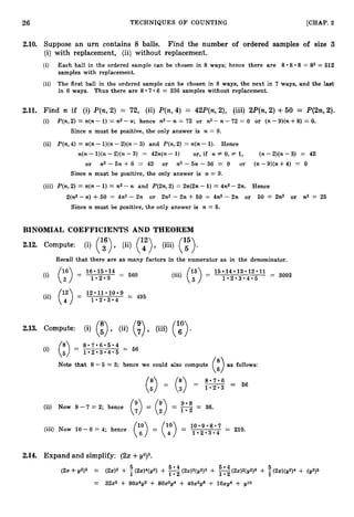 26 TECHNIQUES O F COUNTING [CHAP. 2
2.10. Suppose an urn contains 8 balls. Find the number of ordered samples of size 3
(i) with replacement, (ii) without replacement.
'
(i) Each ball in the ordered sample can be chosen in 8 ways; hence there are 8.8 0 8= 83 = 512
samples with replacement.
(ii) The first ball in the ordered sample can be chosen in 8 ways, the next in 7 ways, and the last
in 6 ways. Thus there are 807.6 = 336 samples without replacement,
2.11. Find n if (i) P(n,2) = 72, (ii) P(n,4) = 42P(n, Z), (iii) ZP(n,2) +50 = P(2n,2).
(i) P(n,2) = n(n - 1)= n2-n; hence n2-n = 72 or n2 -n -72 = 0 or (n-9)(n+8) = 0.
Since n must be positive, the only answer is n = 9.
(ii) P(n,4) = n(n - l)(n- 2)(n-3) and P(n,2) = n(n - 1). Hence
n(n -l)(n-2)(n-3) = 42n(n- 1) or, if n # 0, # 1, (n-2)(n- 3) = 42
or n 2 - 5 n + 6 = 42 or n2-5n-36 = 0 or (n-9)(n+4) = 0
Since n must be positive, the only answer is n = 9.
(iii) P(n, 2) = n(n - 1)= n2 -n and P(2n, 2) = Zn(2n-1)= 4n2 -2n. Hence
Z(n2- n) +50 = 4n2 - 2n or 2n2 - 2n + 50 = 4n2 - 2n or 50 = 2n2 or n2 = 25
Since n must be positive, the only answer is n = 5.
BINOMIAL COEFFICIENTS AND THEOREM
2.12. Compute: (i) (136) , (ii) (142) (iii) (55).
Recall that there are as many factors in the numerator as in the denominator.
15 14 13012011
= 3003
(iii) (;">= 1 - 2 . 3 * 4 * 5
2
.
1
3
. Compute: (i) (:) , (ii) (
:
) , (iii) (y).
 I
Note that 8 - 5 = 3; hence we could also compute as follows:
(58)
807.6
(;)
(58)
= G>
= (:) = 1
.
2
.
3 = 56
9.8
= 1.2 = 36.
(ii) Now 9 -7 = 2; hence
(iii) Now 10-6 = 4; hence
1 - 2 - 3 . 4
2.14. Expand and simplify: (2x +y2)5.
 