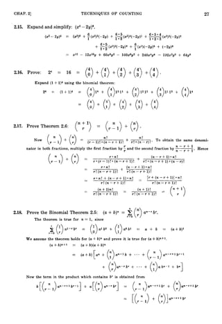 27
CHAP. 21 TECHNIQUES O F COUNTING
2.16. Prove: 24 = 16 = (t) + (;) + (i)+ (t) + (:) .
Expand (1+l ) 4 using the binomial theorem:
+ (i):w+
24 =: (1+1)* = ( : ) I 4 + (:)1311 ( : ) i l l 3 + (:)14
+ + + +
= (:) (14) (3 (i) (:>
2.17. Prove Theorem 2.6: (" '> = ( l) + (
:
) .
n! 72!
Now (l-nl) + (:) = (r - 1)! (n- 7" +1)! + -
-
r ! (12 -r )!* To obtain the same denomi-
n - r + l
nator in both fractions, multiply the first fraction by and the second fraction by
n - r + l '
Hence
r . n ! ( n - r + l ) - n !
(A) (:> =
+ r +
(r - I)! (n-r +I ) ! r ! (n- r +1) (n-r ) !
- r a n ! (n- r +1) n!
- + -
-
r ! ( n - r + l ) ! r ! ( n - r + l ) !
r - n ! + ( n - r + l ) * n ! __ [ r + ( n - r + l)] o n !
-
-
r ! ( n - r + l)!
.-
r ! (n-Y+ l ) !
- (n+l ) n ! - (n+1)!
-
r ! ( n - r + l ) ! - r ! (n--r+ l ) !
(a +b)" = 5(
:
)
2.18. Prove the Binomial Theorem 2
.
5
: an-rb'.
r=O
The theorem is true for n = 1, since
$ (:>d - r b r = (:>.lbO + ( : ) a o b l == U + b = (a+b)l
f=;O
We assume the theorem holds for (a4-b)n and prove it is true for (a+b)n+l.
(a+b)n+l = (a+b)(a+b)n
= ( a + b ) [ a n + + ' * . + ( r 1) u n - r + l br-1
+ (:>.n-r,r + * . . + ( : ) a 6 n - 1 + bn1
Now the term in the product which contains br is obtained from
(E(r - 1 )an-r+l,r-l] + a[(:)un-rbr] = (,cl ) ~ n - r + l b r + (:>..-r+lbr
= + (:)]un-r+lbr
[ ( , r : l )
 