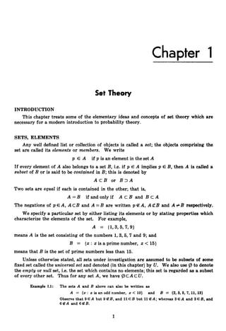 Chapter I
Set Theory
INTRODUCTION
This chapter treats some of the elementary ideas and concepts of set theory which are
necessary for a modern introduction to probability theory.
SETS, ELEMENTS
Any well defined list or collection of objects is called a set; the objects comprising the
set are called its elements or members. We write
p E A if p is an element in the set A
If every element of A also belongs to a set B, i.e. if p E A implies p E B, then A is called a
subset of B or is said to be contained in B; this is denoted by
A c B or B 3 A
Two sets are equaZ if each is contained in the other; that is,
A =B if and only if A c B and B c A
The negations of p EA, A cB and A =B are written p A, A $ZB and A +B respectively.
We specify a particular set by either listing its elements or by stating properties which
characterize the elements of the set. For example,
A = {I,3, 5,7, 9}
means A is the set consisting of the numbers 1,3,5,7and 9; and
B = {x : x is a prime number, x < 15)
means that B is the set of prime numbers less than 15.
Unless otherwise stated, all sets under investigation are assumed to be subsets of some
fixed set called the universal set and denoted (in this chapter) by U. We also use 9 to denote
the emptg or n
u
Z
Z set, i.e. the set which contains no elements; this set is regarded as a subset
of every other set. Thus for any set A, we have 9C AC U.
Example 1.1: The sets A and B above can also be written as
A = {x : x is an odd number, z < 10) and B = {2,3,6, 7,11,13}
Observe that 9EA but 9 4 B, and 11E B but 114 A ; whereas 3 EA and 3 EB, and
6 B A and 6 B B .
1
 