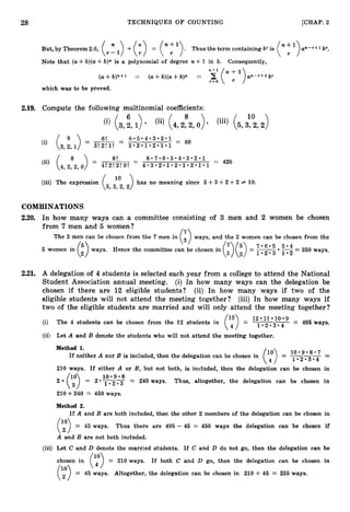 28 TECHNIQUES O F COUNTING [CHAP. 2
But, by Theorem 2.6,
Note that (a3- b)(a+b)n is a polynomial of degree n +1 in b. Consequently,
(a+ b)n+' = (a+ b)(a+ b)n = y( ;
')an-..' b7
r=O
which was to be proved.
2.19. Compute the following multinomial coefficients:
10
(i) (& 1>' (,,,s,,0)' Pii) ( 5 ' 3 ' 2 , Z )
(5, 3f:,
(iii) The expression 2) has no meaning since 5 +3 +2 +2 # 10.
COMBINATIONS
2.20. In how many ways can a committee consisting of 3 men and 2 women be chosen
from 7 men and 5 women? /T
The 3 men can be chosen from the 7 men in
The 3 men can be chosen from the 7 men in ( ) ways, and the 2 women can be chosen from the
ways, and the 2 women can be chosen from the
- .
ways. Hence the committee can be chosen in
ways. Hence the committee can be chosen in
$/
(37) (:) =
(37) (:) = E= 350 ways.
E= 350 ways.
1 0 2 - 3
1 0 2 - 3
2.21. A delegation of 4 students is selected each year from a college to attend the National
Student Association annual meeting. (i) In how many ways can the delegation be
chosen if there are 12 eligible students? (ii) In how many ways if two of the
eligible students will not attend the meeting together? (iii) In how many ways if
two of the eligible students are married and will only attend the meeting together?
l2 l1 l0
(i) The 4 students can be chosen from the 12 students in = 1 - 2 . 3 - 4 = 495 ways.
(7)
(ii) Let A and B denote the students who will not attend the meeting together.
Method 1.
1 0 . 9 . 8 . 7 -
If neither A nor B is included, then the delegation can be chosen in
1 . 2 . 3 . 4 -
(y)=
210 ways. If either A or B, but not both, is included, then the delegation can be chosen in
1 0 0 9 - 8
2 (y) = 2 01.2.3 = 240 ways. Thus, altogether, the delegation can be chosen in
210+240 = 450 ways.
Method 2.
(3
If A and B are both included, then the other 2 members of the delegation can be chosen in
= 45 ways. Thus there are 495 - 45 = 450 ways the delegation can be chosen if
A and B are not both included.
(iii) Let C and D denote the married students. If C and D do not go, then the delegation can be
(y)=
chosen in 210 ways. If both C and D go, then the delegation can be chosen in
= 45 ways. Altogether, the delegation can be chosen in 210 +46 = 255 ways.
 