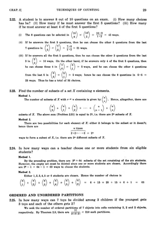 CHAP. 21 TECHNIQUES O F COUNTING 29
2.22. A student is to answer 8 out of 10 questions on an exam. (i) How many choices
has he? (ii) How many if he must answer the first 3 questions? (iii) How many
if he must answer at least 4 of the first 5 questions?
(i) The 8 questions can be selected in - 45 ways.
- y::
(ii) If he answers the first 3 questions, then he can choose the other 5 questions from the last
7 questions in
(i) = (i) = 1.2 = 21 ways.
7 . 6
(iii) If he answers all the first 5 questions, then he can choose the other 3 questions from the last
/ - 
(i,)=
5 in 10 ways. On the other hand, if he answers only 4 of the first 6 questions, then
he can choose these 4 in (:) = (15) = 5 ways, and he can choose the other 4 questions
from the last 5 in (:) = (;>= 5 ways; hence he can choose the 8 questions in 6.5 =
25 ways. Thus he has a total of 35 choices.
2.23. Find the number of subsets of a set X containing n elements.
Method 1.
The number of subsets of X with T
+ + + n - 1 +
(0 (;) (1) + ... ( ) (:)
subsets of X. The above sum (Problem 2.61) is equal to 2n, i.e. there are 2n subsets of X.
Method 2.
There are two possibilities for each element of X either it belongs to the subset or it doesn't;
hence there are
n times
-
2 . 2 . . . . . 2 = 2n
ways to form a subset of X,i.e. there are 2n different subsets of X.
2.24. In how many ways can a teacher choose one or more students from six eligible
students?
Method 1.
By the preceding problem, there are 26 = 64 subsets of the set consisting of the six students.
However, the empty set must be deleted since one or more students are chosen. Accordingly there
are 26 - 1 = 64 - 1 = 63 ways to choose the students.
Method 2.
Either 1,2,3,4,5 or 6 students are chosen. Hence the number of choices is
(3+ (3+ (0+ (3+ (3+ (i) = 6 + 15 + 20 + 15 + 6 + 1 = 63
ORDERED AND UNORDERED PARTITIONS
2.25. In how many ways can 7 toys be divided among 3 children if the youngest gets
3 toys and each of the others gets 2?
We seek the number of ordered partitions of 7 objects into cells containing 3, 2 and 2 objects,
7'
respectively. By Theorem 2.9, there are jj-&jj = 210 such partitions.
 