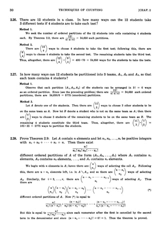 30 TECHNIQUES O F COUNTING [CHAP. 2
2.26. There are 12 students in a class. In how many ways can the 12 students take
3 different tests if 4 students are to take each test?
Method 1.
We seek the number of ordered partitions of the 12 students into cells containing 4 students
each. By Theorem 2.9, there are -
12! = 34,650 such partitions.
4! 4! 4!
Method 2.
(:)There are (y)ways to choose 4 students to take the first test; following this, there are
ways to choose 4 students to take the second test. The remaining students take the third test.
Thus, altogether, there are (“> (8q) = 495 70 = 34,650 ways for the students to take the tests.
2.27. In how many ways can 12 students be partitioned into 3 teams, AI,A2 and As, so that
each team contains 4 students?
Method 1.
Observe that each partition {Al,Az,A3} of the students can be arranged in 3! = 6 ways
12’
as an ordered partition. Since (see the preceding problem) there are 4!4!4! = 34,650 such ordered
partitions, there are 34,650/6 = 6775 (unordered)partitions.
Method 2.
Let A denote one of the students. Then there are ways to choose 3 other students to be
on the same team as A. Now let B denote a student who is not on the same team as A; then there
are (i)ways to choose 3 students of the remaining students to be on the same team as B. The
remaining 4 students constitute the third team. Thus, altogether, there are
(;’>.(:) =
165 35 = 5775 ways to partition the students.
2.28. Prove Theorem 2.9: Let A contain n elements and let nl,n2, ...,n, be positive integers
with nl +n2 + +f i r = n. Then there exist
n !
nl!np!n3! nr!
different ordered partitions of A of the form (Al,A2,...,A,) where A1 contains nl
elements, A2 contains n
2 elements, ..., and Ar contains n, elements.
We begin with n elements in A; hence there are (
l
) ways of selecting the cell Al. Following
this, there are n - n, elements left, i.e. in A Al, and so there are (“i 2 n 1 ) ways of selecting
A2. Similarly, for i = 3, ...,T, there are
ni- I
ways of selecting Ai. Thus
there are
(n:>(n--2n1)(n-:3-n2) ... (“-“I- nr
* . * enr-1) (*)
different ordered partitions of A. Now (*) is equal to
n! (n- nl)!
.( n - n l - - n r - l ) !
a
- . a
nl! (n-n,)! - n2! (n-nl -n2)! n,! ( n - n l - -nr)!
n !
But this is equal to nl!n2!., .n r ! since each numerator after the first is cancelled by the second
- -nr)! = O! = 1. Thus the theorem is proved.
term in the denominator and since (n-nl- *
 