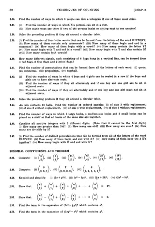 32 TECHNIQUES OF COUNTING [CHAP. 2
2.36. Find the number of ways in which 6 people can ride a toboggan if one of three must drive.
2.37. (i) Find the number of ways in which five persons can sit in a row.
(ii) How many ways are there if two of the persons insist on sitting next to one another?
2.38. Solve the preceding problem if they sit around a circular table.
2.39. (i) Find the number of four letter words that can be formed from the letters of the word HISTORY.
(ii) How many of them contain only consonants? (iii) How many of them begin and end in a
consonant? (iv) How many of them begin with a vowel? (v) How many contain the letter Y?
(vi) How many begin with T and end in a vowel? (vii) How many begin with T and also contain S?
(viii) How many contain both vowels?
2.40. How many different signals, each consisting of 8 flags hung in a vertical line, can be formed from
4 red flags, 2 blue flags and 2 green flags?
2.41. Find the number of permutations that can be formed from all the letters of each word: (i) queue,
(ii) committee, (iii) proposition, (iv) baseball.
2.42. (i) Find the number of ways in which 4 boys and 4 girls can be seated in a row if the boys and
girls are to have alternate seats.
(ii) Find the number of ways if they sit alternately and if one boy and one girl are to sit in
adjacent seats.
(iii) Find the number of ways if they sit alternately and if one boy and one girl must not sit in
adjacent seats.
2.43. Solve the preceding problem if they sit around a circular table.
2.44. An urn contains 10 balls. Find the number of ordered samples (i) of size 3 with replacement,
(ii) of size 3 without replacement, (iii) of size 4 with replacement, (iv) of size 5 without replacement.
2.45. Find the number of ways in which 5 large books, 4 medium-size books and 3 small books can be
placed on a shelf so that all books of the same size are together.
2.46. Consider all positive integers with 3 different digits. (Note that 0 cannot be the first digit.)
(i) How many are greater than 700? (ii) How many are odd? (iii) How many are even? (iv) How
many are divisible by 5?
2.47. (i) Find the number of distinct permutations that can be formed from all of the letters of the word
ELEVEN. (ii) How many of them begin and end with E? (iii) How many of them have the 3 E
’
s
together? (iv) How many begin with E and end with N?
BINOMIAL COEFFICIENTS AND THEOREM
2.48.
6
9
2.49. Compute: (i) (3, ;,
1
) , (8(3, 2p2, (iii) (2, 2, 1, 1, 0)
2.50. Expand and simplify: (i) (2%+2/95, (ii) (x2-3 ~ ) ~ ~
(iii) (&a+26)5, (iv) (2a2- b)6.
2.51. Showthat
(
:
) + (2) + (:>+ (i)+ ... + (z) = 2%.
2.52. Showthat
(
:
) - (y) + (3- (i)+ (3
-.. 2 = 0.
2.53. Find the term in the expansion of (2x2-.+@3)8which contains x*.
2.54. Find the term in the expansion of ( 3 2 ~ 2
-22)‘ which contains g6.
 