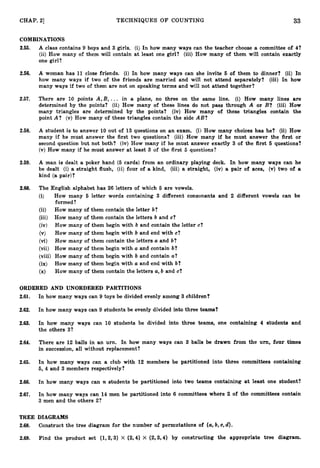 33
CHAP. 21 TECHNIQUES OF COUNTING
COMBINATIONS
2.55. A class contains 9 boys and 3 girls. (i) In how many ways can the teacher choose a committee of 4?
(ii) How many of them will contain at least one girl? (iii) How many of them will contain exactly
one girl?
2.56. A woman has 1
1 close friends. (i) In how many ways can she invite 6 of them to dinner? (ii) In
how many ways if two of the friends are married and will not attend separately? (iii) In how
many ways if two of them are not on speaking terms and will not attend together?
2.57. There are 10 points A,B, ... in a plane, no three on the same line. (i) How many lines are
determined by the points? (ii) How many of these lines do not pass through A or B? (iii) How
many triangles are determined by the points? (iv) How many of these triangles contain the
point A? (v) How many of these triangles contain the side AB?
2.58. A student is to answer 10 out of 13 questions on an exam. (i) How many choices has he? (ii) How
many if he must answer the first two questions? (iii) How many if he must answer the first or
second question but not both? (iv) How many if he must answer exactly 3 of the first 6 questions?
(v) How many if he must answer at least 3 of the first 5 questions?
2.59. A man is dealt a poker hand (5 cards) from an ordinary playing deck. In how many ways can he
be dealt (i) a straight flush, (ii) four of a kind, (iii) a straight, (iv) a pair of aces, (v) two of a
kind (a pair)?
2.60. The English alphabet has 26 letters of which 6 are vowels.
(i) How many 6 letter words containing 3 different consonants
formed ?
(ii) How many of them contain the letter b?
(iii) How many of them contain the letters b and c?
(iv) How many of them begin with b and contain the letter c?
(v) How many of them begin with b and end with c?
(vi) How many of them contain the letters a and b?
(vii) How many of them begin with a and contain b?
(viii) How many of them begin with b and contain a?
(ix) How many of them begin with a and end with b?
(x) How many of them contain the letters a, b and c?
ORDERED AND UNORDERED PARTITIONS
2.61. In how many ways can 9 toys be divided evenly among 3 children?
and 2 different vowels can be
2.62. In how many ways can 9 students be evenly divided into three teams?
2.63. In how many ways can 10 students be divided into three teams, one containing 4 students and
the others 3?
2.64. There are 12 balls in an urn, In how many ways can 3 balls be drawn from the urn, four times
in succession, all without replacement?
2.65. In how many ways can a club with 12 members be partitioned into three committees containing
5, 4 and 3 members respectively?
2.66. In how many ways can n students be partitioned into two teams containing at least one student?
2.67. In how many ways can 14 men be partitioned into 6 committees where 2 of the committees contain
3 men and the others 2?
TREE DIAGRAMS
2.68. Construct the tree diagram for the number af permutations of {a,
b, C, d).
2.69. Find the product set {1,2,3) X {2,4) X {2,3,4) by constructing the appropriate tree diagram.
 