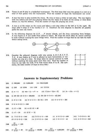 34 TECHNIQUES O F COUNTING [CHAP. 2
2.70. Teams A and B play in a basketball tournament. The first team that wins two games in a row or a
total of four games wins the tournament. Find the number of ways the tournament can occur.
2.71. A man has time to play roulette five times. He wins or loses a dollar at each play. The man begins
with two dollars and will stop playing before the five times if he loses all his money or wins three
dollars (i.e. has five dollars). Find the number of ways the playing can occur.
2.72. A man is at the origin on the x-axis and takes a unit step either to the left or to the right. He
stops after 5 steps or if he reaches 3 or -2. Construct the tree diagram to describe all possible
paths the man can travel.
2.73. In the following diagram let A , B , ...,F denote islands, and the lines connecting them bridges.
A man begins at A and walks from island to island. He stops for lunch when he cannot continue
to walk without crossing the same bridge twice. Find the number of ways that he can take his walk
before eating lunch.
2.74. Consider the adjacent diagram with nine points A, B, C, R, S, T,X, A-B-C
Y,Z. A man begins at X and is allowed to move horizontally or ver-
tically, one step at a time. He stops when he cannot continue to walk I l l
without reaching the same point more than once. Find the number of
'ways he can take his walk, if he first moves from X to R. (By sym-
metry, the total number of ways is twice this.)
Answers to Supplementary Problems
2.31. (i) 362,880 (ii) 3,628,800 (iii) 39,916,800
2.32. (i) 240 (ii) 2184 (iii) 1/90 (iv) U1716
2.33. (i) n + 1 (ii) n(n-1) = n2-n (iii) l/[n(n4-l)(n+2)] (iv) (n-r)(n-r f 1)
25 9 9 8 = 421,200
2.34. (i) 26 25 10 9 8 = 468,000 (ii) 26
4 3 5 = 360
4 4 6 = 24 24 = 576 (iii) 6
4 = 24 (ii) 6
2.35. (i) 6
2.36. 3 . 5 . 4 . 3 . 2 . 1 = 360
2.37. (i) 5! = 120 (ii) 4 * 2 !* 3 ! = 48
2.38. (i) 4! = 24 (ii) 2! 3! = 12
2.39. (i) 7 6 5 4 = 840 (iii) 5 5 4 4 400 (v) 4 * 6 * 5 * 4 = 4 8 0 (vii) 1 3 5 4 = 60
3 5 4 = 240
6 5 4 = 240 (vi) 1 . 5 . 4 . 2 = 4 0 (viii) 4
(ii) 5 4 3 2 = 120 (iv) 2
8!
2.40. -- 420
4 ! 2 ! 2 ! -
5! 11! 8 !
2.41. (i) 2
!
2
!= 30 (ii)
9!
= 45,360 (iii) = 1,663,200 (iv) --
2 ! 2 ! 2 ! - 5040
 