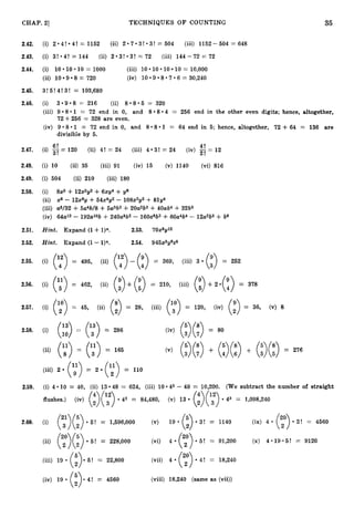 35
9
CHAP. 21 TECHNIQUES O F COUNTING
2.42. (i) 2*4! 4! =
I 1152 (ii) 2 7*3!-3! = 504 (iii) 1152-504 = 648
2.43. (i) 3!*4! = 144 (ii) 2*3!*3!= 72 (iii) 144-72 = 72
2.44. (i) 10*10*10= 1000 (iii) 10 10 10 10 = 10,000
8 = 720 (iv) . 1 0 * 9 * 8 * 7 * 6
= 30,240
(ii) 10
2.45. 3!5!4!3! = 103,680
2.46. (i) 309.8 = 216 (ii) 8 . 8 0 5
(iii) 9.8.1 = 72 end in 0, and
72+256 = 328 are even.
(iv) 9 -8.1 := 72 end in 0, and
divisible by 5.
= 320
808.4 = 256 end in the other even digits; hence, altogether,
8 - 8 01 = 64 end in 5; h.ence, altogether, 72 +64 = 136 are
41
2.47. (i) - 120 (ii) 4! = 24 (iii) 4
61
3! = 24 (iv) $= 12
3! -
2.48. (i) 10 (ii) 35 (iii) 91 (iv) 15 (v) 1140 (vi) 816
2.49. (i) 504 (ii) 210 (iii) 180
2.50.
2.51.
(i) 8x3 +12x2342 +6x114 +346
(ii) x8 - 12x62/+54x4~2
- 108x2~3
+81344
(iii) aV32 +5aW8 + 5a3b2 +2OdW +40ab4 +32b5
(iv) 64a12 - 192alob +240a8b2- 160aeb3+60a4b4 -
Hint. Expand (1+1)n. 2.53. 7Ox8gl2
l2a2b5 C b6
2.52. Hint. Expand (1-l)n. 2.54. 945x33469
2.55. (i) (142) (49) (3
(y) 4!
= 495, = 369, (iii) 3
(ii) (">- = 252
2.56. (i) (y) = 462, (ii) (39) + (:) = 210, (iii) ("5> +2*(:) = 378
2.57. 45, 28, 120, (iv) = 36, (v) 8
(i) (:">= (ii) (3= (iii) (y)= (2")
(ii) == ('3")
2.58. (i) = 286
(ii) z= = 165 + + = 276
(y) (f) (v) (;)(;) (3(D (:)(:)
(iii) 2 (y)= 2 (">= 110
2.59. (i) 4.10 = 40, (ii) 13.48 = 624, (iii) 10 045- 40 = 10,200. (We subtract the number of straight
4 12
(:)(:)
flushes.) (iv) (2)( 3 ) 43 = 84,480, (v) 13 d3 = 1,098,240
21 5
2.60. (i) (3)(2) - 5 ! = 1,596,000 (v) 19. (E) * 3 ! = 1140 (ix) 4 . (y)- 3 ' = 4560
5! = 91,200 (x) 4*19*5! = 9120
("2")
(ii) (:)(:) 5! = 228,000 (vi) 4
= 18,240
(iii) 19 (:)*Ei! = 22,800 (vii) 4
= 4560 (viii) 18,240 (same a:3 (vii))
(iv) 19 (i).4!
 