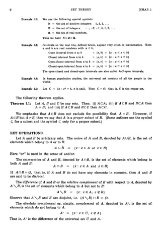 2 SET THEORY [CHAP. 1
Example 1.2: We use the following special symbols:
N = the set of positive integers: 1,2, 3, ...
Z = the set of integers: ...,-2, -1, 0, 1, 2, ...
R = the set of real numbers.
Thus we have N C Z C R .
Example 1
.
3
: Intervals on the real line, defined below, appear very often in mathematics. Here
a and b are real numbers with a < b.
Open interval from a to b = (a,b) = {x : a < x < b}
Closed interval from a to b = [a,b] = {x : a f x 4 b}
Open-closed interval from a to b = (a,b] = {x : a < x f b}
Closed-open interval from a to b = [a,b) = {x : a f x < b}
The open-closed and closed-open intervals are also called half-open intervals.
Example 1.4: In human population studies, the universal set consists of all the people in the
world.
Example 15: Let C = {x : x2 = 4, x is odd}. Then C = (B; that is, C is the empty set.
The following theorem applies.
Theorem 1
.
1
: Let A, B and C be any sets. Then: (i)ACA; (ii)if A c B and B C A then
A = B; and (iii) if A c B and B c C then A c e .
We emphasize that A c B does not exclude the possibility that A = B. However, if
A C B but A # B, then we say that A is a proper subset of B. (Some authors use the symbol
c for a subset and the symbol c only for a proper subset.)
SET OPERATIONS
Let A and B be arbitrary sets. The union of A and B, denoted by A UB, is the set of
elements which belong to A or to B:
A U B = { x : x E A or x E B }
Here “or” is used in the sense of and/or.
The intersection of A and B, denoted by A n B , is the set of elements which belong to
both A and B:
A n B = { x : x E A and x E B }
If A nB = @, that is, if A and B do not have any elements in common, then A and B
are said to be disjoint.
The differenceof A and B or the relative complement of B with respect to A, denoted by
A B, is the set of elements which belong to A but not to B:
A

B = { x : x E A , x 4 B )
Observe that A

B and B are disjoint, i.e. (AB) nB = @.
The absolute complement or, simply, complement of A, denoted by A“, is the set of
elements which do not belong to A:
Ac = ( x : x E U , x B A )
That is, A” is the difference of the universal set U and A.
 