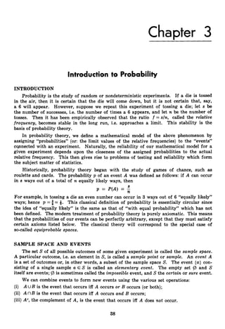 Chapter 3
Introduction to Probability
INTRODUCTION
Probability is the study of random or nondeterministic experiments. If a die is tossed
in the air, then it is certain that the die will come down, but it is not certain that, say,
a 6 will appear. However, suppose we repeat this experiment of tossing a die; let s be
the number of successes, i.e. the number of times a 6 appears, and let n be the number of
tosses. Then it has been empirically observed that the ratio f = s/n, called the relative
frequency, becomes stable in the long run, i.e. approaches a limit. This stability is the
basis of probability theory.
In probability theory, we define a mathematical model of the above phenomenon by
assigning “probabilities” (or: the limit values of the relative frequencies) to the “events”
copnected with an experiment. Naturally, the reliability of our mathematical model for a
given experiment depends upon the closeness of the assigned probabilities to the actual
relative frequency. This then gives rise to problems of testing and reliability which form
the subject matter of statistics.
Historically, probability theory began with the study of games of chance, such as
roulette and cards. The probability p of an event A was defined as follows: if A can occur
in s ways out of a total of n equally likely ways, then
p = P(A) = -
s
n
For example, in tossing a die an even number can occur in 3 ways out of 6 “equally likely”
ways; hence p = = &. This classical definition of probability is essentially circular since
the idea of “equally likely” is the same as that of “with equal probability” which has not
been defined. The modern treatment of probability theory is purely axiomatic. This means
that the probabilities of our events can be perfectly arbitrary, except that they must satisfy
certain axioms listed below. The classical theory will correspond to the special case of
so-called equiprobable spaces.
SAMPLE SPACE AND EVENTS
The set S of all possible outcomes of some given experiment is called the sample space.
A particular outcome, i.e. an element in S, is called a sample point or sample. An event A
is a set of outcomes or, in other words, a subset of the sample space S. The event {a}con-
sisting of a single sample a E S is called an elementary event. The empty set @ and S
itself are events; is sometimes called the impossible event, and Sthe certain or sure event.
We can combine events to form new events using the various set operations:
(i) A U B is the event that occurs iff A occurs or B occurs (or both);
(ii) A nB is the event that occurs iff A occurs and B occurs;
(iii) A“,the complement of A, is the event that occurs iff A does not occur.
38
 