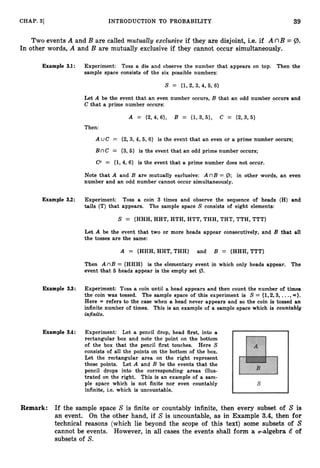 39
CHAP. 31 INTRODUCTION TO PROBABILITY
Two events A and B are called mutuubby excEusive if they are disjoint, i.e. if A nB = Q>.
In other words, A and B are mutually exclusive if they cannot occur simultaneously.
Example 3.1: Experiment: Toss a die and observe the number that appears on top. Then the
sample space consists of the six possible numbers:
S = (1,2,3,4,5, 6)
Let A be the event that an even number occurs, B that an odd number occurs and
C that a prime number occurs:
A = {2,4,6}, B = {1,3,5}, C = {2,3,5}
Then:
A UC = {2,3,4, 5,6} is the event that an even or a prime number occurs;
BnC = (3, 5} is the event that an odd prime number occurs;
C c = (1,4,6} is the event that a prime number does not occur.
Note that A and B are mutually exclusive: A nB = @; in other words, an even
number and an odd number cannot occur simultaneously.
Example 3.2: Experiment: Toss a coin 3 times and observe the sequence of heads (H) and
tails (T) that appears. The sample space S consists of eight elements:
S = {HHH, HHT, HTH, HTT, THH, THT, TTH, TTT}
Let A be the event that two or more heads appear consecutively, and B that all
the tosses are the same:
A = {HHH,HHT,THH} and B = {HHH,TTT}
Then A nB = {HHH} is the elementary event in which only heads appear. The
event that 5 heads appear is the empty set (3.
Example 3.3: Experiment: Toss a coin until a head appears and then count the number of times
the coin was tossed. The sample space of this experiment is S = {1,2,3, ...,a
)
.
Here 03 refers to the case when a head never appears and so the coin is tossed an
infinite number of times. This is an example of a sample space which is countably
infinite.
Example 3.4: Experiment: Let a pencil drop, head first, into a
rectangular box and note the point on the bottom
of the box that the pencil first touches. Here S
consists of all the points on the bottom of the box.
Let the rectangular area on the right represent
these points. Let A and B be the events that the
pencil drops into the corresponding areas illus-
trated on the right. This is an example of a sam-
ple space which is not finite nor even countably
infinite, i.e. which is uncountable.
Remark: If the sample space S is finite or countably infinite, then every subset of S is
an event. On the other hand, if S is uncountable, as in Example 3.4, then for
technical reasons (which lie beyond the scope of this text) some subsets of S
cannot be events. However, in all cases the events shall form a a-algebra & of
subsets of S.
 