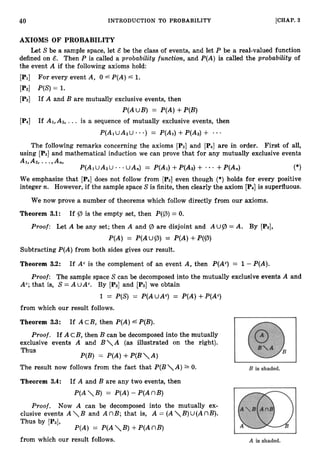 40 INTRODUCTION TO PROBABILITY [CHAP. 3
AXIOMS OF PROBABILITY
Let Sbe a sample space, let & be the class of events, and let P be a real-valued function
defined on 6. Then P is called a probability function, and P(A) is called the probability of
the event A if the following axioms hold:
[PI] For every event A, 0 4 P(A)L 1.
[P2] P(S)= 1.
[P3] If A and B are mutually exclusive events, then
P(AUB) = P(A)+P(B)
[P4] If Al,A2, ... is a sequence of mutually exclusive events, then
*
P(AiUA2U a ) = P(A1)+P(A2)+
The following remarks concerning the axioms [P3] and [P4] are in order. First of all,
using [P3] and mathematical induction we can prove that for any mutually exclusive events
A1,A2, ...,An,
P(A1UAzU - * * UA,) = P(A1)+P(A2)+ . - +P(A,) (*)
We emphasize that [P4]does not follow from [P3]even though (*) holds for every positive
integer n. However, if the sample space S is finite, then clearly the axiom [P4]is superfluous.
We now prove a number of theorems which follow directly from our axioms.
Theorem 3.1: If tz, is the empty set, then P ( p )= 0.
Proof: Let A be any set; then A and tz, are disjoint and A u P = A. By [PSI,
P(A) = P(AUp) = P(A)+P(@)
Subtracting P(A)from both sides gives our result.
Theorem 3.2: If A" is the complement of an event A, then P(Ac)= 1 - P(A).
Proof: The sample space S can be decomposed into the mutually exclusive events A and
Ac;that is, S= A uAc. By [Pz] and [P3] we obtain
1 = P(S) = P(AUAc) = P(A)+P(Ac)
from which our result follows.
Theorem 3.3: If AcB, then P(A)6 P(B).
Proof. If AcB, then B can be decomposed into the mutually
exclusive events A and B

A (as illustrated on the right).
Thus
P(B) = P(A)+P(BA)
The result now follows from the fact that P(BA) 0.
Theorem 3.4: If A and B are any two events, then
P(AB) = P(A)- P(AnB)
Proof. Now A can be decomposed into the mutually ex-
clusive events A B and A nB; that is, A = ( A B)U( AnB).
Thus by [PSI,
P(A) = P(AB) +P(AnB)
from which our result follows.
 