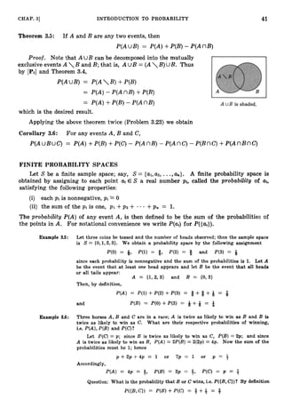 41
CHAP. 3
1 INTRODUCTION TO PROBABILITY
Theorem 3
.
5
: If A and B are any two events, then
P(AUB) = P(A)+P(B)- P(AnB)
Proof. Note that A UB can be decomposed into the mutually
exclusive events A  B and B;that is, A UB = ( AB)UB. Thus
by [PSIand Theorem 3.4,
P(AUB) = P(AB) +P(B)
= P(A)- P ( AnB)+P(B)
= P(A)+P(B)- P(AnB)
which is the desired result.
Applying the above theorem twice (Problem 3.23) we obtain
Corollary 3
.
6
: For any events A, B and C,
P(AUBUC) = P(A)+P(B)
+P(C)- P(AnB) - P(AnC)- P(BnC)+P(AnBnC)
FINITE PROBABILITY SPACES
Let S be a finite sample space; say, S = {UI,
up,...,a,}.A finite probability space is
obtained by assigning to each point a+ E S a real number pi, called the probability of ai,
satisfying the following properties:
(i) each pi is nonnegative, pi 2 0
(ii) the sum of the pi is one, PI +pz + - - - +p, = 1.
The probability P(A) of any event A, is then defined to be the sum of the probabilities of
the points in A. For notational convenience we write P(a) for P({a+}).
Example 3.5: Let three coins be tossed and the number of heads observed; then the sample space
is S = {0,1,2,3}. We obtain a probability space by the following assignment
P(0) = 4, P(1) = 8, P(2) = 8 and P(3) = Q
since each probability is nonnegative and the sum of the probabilities is 1
. Let A
be the event that at least one head appears and let B be the event that all heads
or all tails appear:
A = {1,2, 3) and B = (0, 3)
Then, by definition,
P(A) = P(1)+P(2)+P(3) = 8 +8 +Q = f
and P(B) = P(0)+P(3) = Q +Q = 4
Example 3.6: Three horses A, B and C are in a race; A is twice as likely to win as 3 and B is
twice as likely to win as C. What are their respective probabilities of winning,
i.e. P(A),P(B) and P(C)?
Let P(C)= p; since B is twice as likely to win as C, P(B) = 2p; and since
A is twice as likely to win as B, P(A)= 2P(B)= 2(2p) = 413. Now the sum of the
probabilities must be 1; hence
p + 2 p + 4 p = 1 or 7 p = 1 or p = 3
Accordingly,
P(A) = 4p = 4, P(B) = 2p = +, P(C) = p = +
Question: What is the probability that B or C wins, i.e. P({B,C})? By definition
P({B,C}) = P ( B ) + P ( C ) = + + += $
 