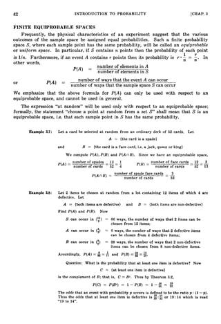 42 INTRODUCTION TO PROBABILITY [CHAP. 3
FINITE EQUIPROBABLE SPACES
Frequently, the physical characteristics of an experiment suggest that the various
outcomes of the sample space be assigned equal probabilities. Such a finite probability
space S, where each sample point has the same probability, will be called an equiprobable
or uniform space. In particular, if S contains n points then the probability of each point
is lln. Furthermore, if an event A contains r points then its probability is r ;
1
=
r
;
. In
other words,
number of elements in A
P(A) =
number of elements in S
number of ways that the event A can occur
or P(A) =
number of ways that the sample space Scan occur
We emphasize that the above formula for P(A) can only be used with respect to an
equiprobable space, and cannot be used in general.
The expression “at random” will be used only with respect to an equiprobable space;
formally, the statement “choose a point at random from a set S” shall mean that S is an
equiprobable space, i.e. that each sample point in S has the same probability.
Example 3.7: Let a card be selected a t random from an ordinary deck of 52 cards. Let
A = {the card is a spade}
and B = {the card is a face card, i.e. a jack, queen or king}
We compute P(A),P(B) and P(A nB). Since we have an equiprobable space,
number of face cards 12 3
- 52 - 13
number of cards
P(B) =
number of spades - 13 2
number of cards - 52 - 4
P(A)=
number of spade face cards - 3
P(AnB) = number of cards - 52
Example 3.8: Let 2 items be chosen at random from a lot containing 12 items of which 4 are
defective. Let
A = (both items are defective) and B = {both items are non-defective)
Find P(A) and P(B). Now
S can occur in (y) =
A can occur in (i) =
B can occur in (l)
=
Accordingly, P(A)=4=
66 ways, the number of ways that 2 items can be
chosen from 12 items;
6 ways, the number of ways that 2 defective items
can be chosen from 4 defective items;
28 ways, the number of ways that 2 non-defective
items can be chosen from 8 non-defective items.
and P(B)= =g.
Question: What is the probability that at least one item is defective? Now
C = (at least one item is defective)
is the complement of B; that is, C = Bc. Thus by Theorem 3
.
2
,
P(C) = P(BC) = 1 - P(B) = 1 -g = g
The odds that an event with probability p occurs is defined to be the ratio p : (1-p).
Thus the odds that a t least one item is defective is g: or 19:14 which is read
“19 to 14”.
 