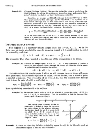 CHAP. 31 INTRODUCTION TO PROBABILITY 43
Example 3.9: (Classical Birthday Problem.) We seek the probability p that n people have dis-
tinct birthdays. In solving this problem, we ignore leap years and assume that a
person’s birthday can fall on any day with the same probability.
Since there are n people and 365 different days, there are 365n ways in which
the n people can have their birthdays. On the other hand, if the n persons are to
have distinct birthdays, then the first person can be born on any of the 365 days,
the second person can be born on the remaining 364 days, the third person can be
364 363 * - (365 -n 4-1)
born on the remaining 363 days, etc. Thus there are 365
ways the n persons can have distinct birthdays. Accordingly,
365 364 -*-.-.
363 - - - (365 - n +1) - 365 364 363 .. 365 - n + 1
P = 365n - 365 365 365 365
It can be shown that for n 2 23, p < -&;
in other words, amongst 23 or more
people it is more likely that at least two of them have the same birthday than
that they all have distinct birthdays.
INFINITE SAMPLE SPACES
Now suppose S is a countably infinite sample space; say S = {al,u2, ...}. As in the
finite case, we obtain a probability space by assigning to each uiE S a real number Pi, called
its probability, such that
CO
(i) pi 2 0 and (ii) p1 + p 2 + ... = C p i = 1
i= 1
The probability P(A)of any event A is then the sum of the probabilities of its points.
Example 3.10: Consider the sample space S = (1,2,3, ...,a) of the experiment of tossing a
coin till a head appears; here n denotes the number of times the coin is tossed.
A probability space is obtained by setting
p ( 1 ) = 4, p(2) = i, ..., p(n) = l/Zn, ...) 1.403) = o
The only uncountable sample spaces S which we will consider here are those with some
finite geometrical measurement m(S) such as length, area or volume, and in which a point
is selected at random. The probability of an event A, i.e. that the selected point belongs
to A, is then the ratio of m(A)to m(S);that is,
length of A area of A volume of A
= lengthofs Or = area of S or = volume of^
Such a probability space is said to be uniform.
Example 3
.
1
1
: On the real line R,points a and b are selected at random such that -2 L b 4 0
and 0 4 a f 3, as shown below. Find the probability p that the distance d be-
tween a and b is greater than 3.
- Y d + -
I I I
-2 b 0 a 3
The sample space S consists of the or-
dered pairs (a,b) and so forms the rectangu-
lar region shown in the adjacent diagram.
On the other hand, the set A of points (a,
b)
for which d = a- b > 3 consists of those
points of S which lie below the line x -y = 3,
and hence forms the shaded area in the
diagram. Thus
-
area of A - z- I
p = P(A) =
area of S - 6 - 3
Remark: A finite or countably infinite probability space is said to be discrete, and an
uncountable space is said to be nondiscrete.
 