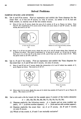 44 INTRODUCTION TO PROBABILITY [CHAP. 3
Solved Problems
SAMPLE SPACES AND EVENTS
3.1. Let A and B be events. Find an expression and exhibit the Venn diagram for the
event that: (i) A but not B occurs, i.e. only A occurs; (ii) either A or B, but not
both, occurs, i.e. exactly one of the two events occurs.
(i) Since A but not B occurs, shade the area of A outside of B as in Figure (a)below. Note
that Be, the complement of B, occurs since B does not occur; hence A and Bc occurs. In other
words, the event is A nBc.
(ii) Since A or B but not both occurs, shade the area of A and B except where they intersect as
in Figure (b) above. The event is equivalent to A but not B occurs or B but not A occurs.
Now, as in (i), A but not B is the event A nBc, and B but not A is the event B nAc. Thus
the given event is (A nBc) U (BnAc).
3.2. Let A, B and C be events. Find an expression and exhibit the Venn diagram for
the event that (i) A and B but not C occurs, (ii) only A occurs.
(i) Since A and B but not C occurs, shade the intersection of A and B which lies outside of C,
as in Figure (a) below. The event is A nB nC C .
(ii) Since only A is to occur, shade the area of A which lies outside of B and of C, as in Figure (b)
above. The event is A nBcnC C .
33. Let a coin and a die be tossed; let the sample space S consist of the twelve elements:
S = {Hl,
H2,H
3
,H4,H5,H
6
,Tl,T2,T3,T4,T5,T6}
(i) Express explicitly the following events: A = {heads and an even number ap-
pear}, B = {aprime number appears}, C = {tails and an odd number appear}.
(ii) Express explicitly the event that: (a) A or B occurs, (b) B and C occurs,
(c) only B occurs.
(iii) Which of the events A, B and C are mutually exclusive?
 
