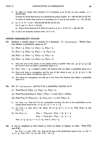 CHAP. 31 INTRODUCTION TO PROBABILITY 45
(i) To obtain A, choose those elements of S consisting of an H and an even number: A =
{H2, H4, H6).
To obtain B, choose those points in S consisting of a prime number: B = (H2, H3, H5, T2, T3, T
5
)
.
To obtain C, choose those points in S consisting of a T and an odd number: C = (Tl, T3, T5).
(ii) (a) A or B = A u B = {H2,H4, H6, H3, H5, T2, T3, T5)
(b) B and C=BnC={T3,T5}
(c) Choose those elements of B which do not lie in A or C: BnAcnCC = (H3, H5, T2).
(iii) A and C are mutually exclusive since A nC = @.
FINITE PROBABILITY SPACES
3.4. Suppose a sample space S consists of 4 elements: S = {al,a2, a3, a4>. Which func-
tion defines a probability space on S?
(i) P(a1)= 4, P(a2)= Q, P(a3)= &, P(a4)= 3.
(ii) P(a1)= 8, P(a2)= $, P(a3)= -$, P(a4)= +.
(iii) P(a1)= 4, P(a2)= &, P(a3)= Q, P(a4)= Q.
(iv) P(a1)= 8, P(a2)= &, P(a3)= &, P(a4)= 0.
77
(i) Since the sum of the values on the sample points is greater than one, 8+Q +& +5= a,
the function does not define a probability space on S.
(ii) Since P(a3)= -&, a negative number, the function does not define a probability space on S.
(iii) Since each value is nonnegative, and the sum of the values is one, 6+& +Q +Q = 1, the
function does define a probability space on S.
(iv) The values are nonnegative and add up to one; hence the function does define a probability
space on S.
3.5. Let S = {al,a2, a3, a4}, and let P be a probability function on S.
(i) Find P(a1)if P(a2)= Q, P(a3)= 9, P(a4)= Q.
(ii) Find P(a1)and P(a2)if P(a3)= P(a4)= & and P(u1)= 2P(a2).
(iii) Find P(a1)if P((a2,as})= 8, P((a2,a4})= 4 and P(a2)= Q.
(i) Let P(al)= p. Then for P to be a probability function, the sum of the probabilities on the
sample points must be one: p +Q +Q +$ = 1 or p = 5.
(ii) Let P(a2)= p, then P(al)= 2p. Hence 2 p + p + &+& = 1 or p = 9. Thus P(a2)= Q and
P(a1) ==Q.
(iii) Let P(aJ = p. P(a3) = P({az,a3N -P(a2) = Q -Q = -g
W 4 ) = Wa2, a
4
N -P(a,) = +-Q = Q
Then p +Q +Q +Q = 1 or p = 9,that is, P(al)= Q.
3.6. A coin is weighted so that heads is twice as likely to appear as tails. Find P(T)
and P(H).
Let P(T) = p; then P(H) = 2p. Now set the sum of the probabilities equal to one: p +2p = 1
or p = 9. Thus P(T) = p = Q and P(H)
= 2 p = 6.
 