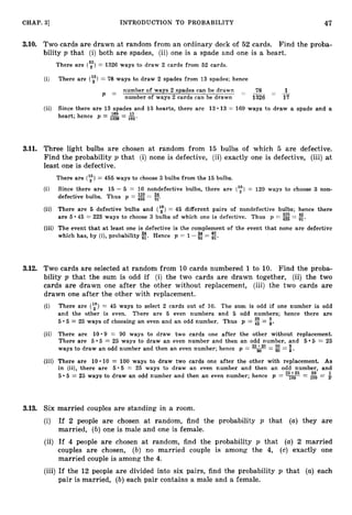 CHAP. 31 INTRODUCTION TO PROBABILITY 47
3
.
1
0
. Two cards are drawn at random from an ordinary deck of 52 cards. Find the proba-
bility p that (i) both are spades, (ii) one is a spade and one is a heart.
There are (",") = 1326 ways to draw 2 cards from 52 cards.
(i) There are (123) = 78 ways to draw 2 spades from 13 spades; hence
number of ways 2 spades can be dr;= - 78 - -
1
= number of ways 2 cards can be dra.wn 1326 17
(ii) Since there are 13 spades and 13 hearts, there are 13.13 = 169 ways to draw a spade and a
heart; herice p = = 2
102-
3
.
1
1
. Three light bulbs are chosen at random from 15 bulbs of which 5 are defective.
Find the probability p that (i) none is defective, (ii) exactly one is defective, (iii)at
least one is defective.
There are (135) = 455 ways to choose 3 bulbs from the 15 bu.lbs.
(i) Since there are 15 - 5 = 10 nondefective bulbs, there are ('i)= 120 ways to choose 3 non-
defective bulbs. Thus p = 3= %.
(ii) There are 5 defective bulbs and (y)= 45 different paiirs of nondefective bulbs; hence there
are 5 225 45
45 = 225 ways to choose 3 bulbs of which one is d.efective. Thus p = 455 = z.
(iii) The event that at least one is defective is the complement of the event that none are defective
which has, by (i),probability E. Hence p = 1-3= E.
3
.
1
2
. Two cards are selected at random from 10 cards numbered 1 to 10. Find the proba-
bility p that the sum is odd if (i) the two cards are drawn together, (ii) the two
cards are drawn one after the other without replacement, (iii) the two cards are
drawn one after the other with replacement.
(i) There are (y)= 45 ways to select 2 cards out of 10. The sum is odd if one number is odd
and the other is even. There are 5 even numbers and 5 odd numbers; hence there are
5.5 = 25 ways of choosing an even and an odd number. Thus p = = i.
(ii) There are 10.9 = 90 ways to draw two cards one after the other without replacement.
5 = 25
There are 5 5 = 25 ways to draw an even number and then an odd number, and 5
ways to draw an odd number and then an even number; hence p = 9
= 2 = :.
(iii) There are 10.10 = 100 ways to draw two cards one :after the other with replacement. As
in (ii), there are 5.5 = 25 ways to draw an even number and then an odd number, and
25+25 50
5.5 = 25 ways to draw an odd number and then an even number; hence p = 1
0
0 = 100 = p
1
3.13. Six married couples are standing in a room.
(i) If 2 people are chosen at random, find the probability p that (a) they are
married, (b)one is male and one is female.
(ii) If 4 people are chosen at random, find the probability p that (a)2 married
couples are chosen, (b) no married couple is among the 4, (c) exactly one
married couple is among the 4.
(iii) If the 12 people are divided into six pairs, find the probability p that (a) each
pair is married, (b)each pair contains a male and a female.
 