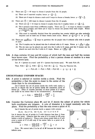 48 INTRODUCTION TO PROBABILITY [CHAP. 3
(i) There are (y)= 66 ways to choose 2 people from the 12 people.
(a) There are 6 married couples; hence p = &=A.
6.6
(b) There are 6 ways to choose a male and 6 ways to choose a female; hence p = gs = fi.
(ii) There are (y)= 495 ways to choose 4 people from the 12 people.
15 1
(a) There are (i)= 15 ways to choose 2 couples from the 6 couples; hence p = 495 = 33.
6
(b) The 4 persons come from 4 different couples. There are t4) = 15 ways to choose 4 couples
from the 6 couples, and there are 2 ways to choose one person from each couple. Hence
2.2-2.2.15
p = - - 49s - 3
3
'
(c) This event is mutually disjoint from the preceding two events (which are also mutually
disjoint) and at least one of these events must occur. Hence p +&+ = 1 or p =Is
33
12!
(iii) There are 2
!
2
1
i
:
A
!
2
!
2
! = 26 ways to partition the 12 people into 6 ordered cells with 2 people
in each.
(a) The 6 couples can be placed into the 6 ordered cells in 6! ways. Hence p = 12!/26 = 10,395
(b) The six men can be placed one each into the 6 cells in 6! ways, and the 6 women can be
placed one each into the 6 cells in 6! ways. Hence p = 8!6!
12!/26-
- 231 *
3
.
1
4
. A class contains 10 men and 20 women of which half the men and half the women
have brown eyes. Find the probability p that a person chosen at random is a man
or has brown eyes.
Let A = {person is a man} and B = {person has brown eyes}. We seek P(A UB).
Then P(A)= = f, P(B) = = i, P(AnB) = 6= $. Thus by Theorem 3.5,
p = P ( A u B ) = P(A) +P(B)- P(AnB) = g + +- Q = Q
UNCOUNTABLE UNIFORM SPACES
3
.
1
5
. A point is selected at random inside a circle. Find the
probability p that the point is closer to the center of the
circle than to its circumference.
Let S denote the set of points inside the circle with radius r,
and let A denote the set of points inside the concentric circle of
radius Qr. (Thus A consists precisely of those points of S which
are closer to its center than to its circumference.) Accordingly,
area ofA - ~ ( Q T ) ~ 1
-
p = P(A) = - - - -
area of S rr2 4
3
.
1
6
. Consider the Cartesian plane R2,and let X denote the subset of points for which
both coordinates are integers. A coin of diameter 4 is tossed randomly onto the
plane. Find the probability p that the coin covers a point of X.
Let S denote the set of points inside a square with corners
(m,n), (m,n+l), (m+l,n), ( m + l , n + l ) E X
Let A denote the set of points in S with distance less than $ from
any corner point. (Observe that the area of A is equal to the area
inside a circle of radius &.) Thus a coin whose center falls in S will
cover a point of X if and only if its center falls in a point of A.
Accordingly,
area of A - ~($1' - T
1
p = P(A) =
area of S
- - - - - x
16 '2
Note. We cannot take S to be all of R
2 because the latter has
infinite area.
 