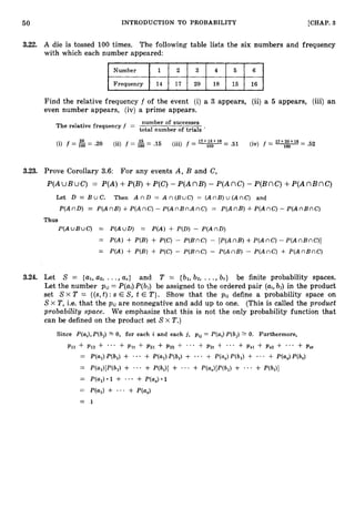 50 INTRODUCTION TO PROBABILITY [CHAP. 3
3.22. A die is tossed 100 times. The following table lists the six numbers and frequency
with which each number appeared:
Number 1 2 3 4 5 6
14 17 20 18 15 16
Find the relative frequency f of the event (i) a 3 appears, (ii) a 5 appears, (iii) an
even number appears, (iv) a prime appears.
number of successes
The relative frequency f =
total number of trials *
20 15 17+ 18+ 16 17+ 20+ 15
(i) f = 100 = 3 0 (ii) f = 100 = .15 (iii) f = 1
0
0= .51 (iv) f = T= .52
3.23. Prove Corollary 3.6: For any events A, B and C,
P(AWBUC) = P(A)+P(B)+P(C)- P(AnB) - P(AnC) - P(Bnc)+ P ( A n B n C )
Let D = B u C . Then A n D = A n ( B u C ) = ( A n B ) u ( A n C ) and
P(AnD) = P(AnB) +P(AnC)- P ( A n B n A n C ) = P(AnB) +P(AnC)- P(AnBnC)
Thus
P(AuBuC) = P(AuD) = P(A) + P(D) - P(AnD)
= P(A) + P(B) + P(C) - P(BnC) - [P(AnB)+P(AnC) - P(AnBnC)]
= P(A) + P(B) + P(C) - P(BnC) - P(AnB) - P(AnC) + P(AnBnC)
3.24. Let S = {al,a2, ...,a,} and T = {bl,bz, ...,bt} be finite probability spaces.
Let the number pij = P(ai)P(bj) be assigned to the ordered pair (ai,bj) in the product
set SX T = {(s, t):s E S, t E T}. Show that the pij define a probability space on
S X T,i.e. that the pii are nonnegative and add up to one. (This is called the product
probability space. We emphasize that this is not the only probability function that
can be defined on the product set Sx T.)
 