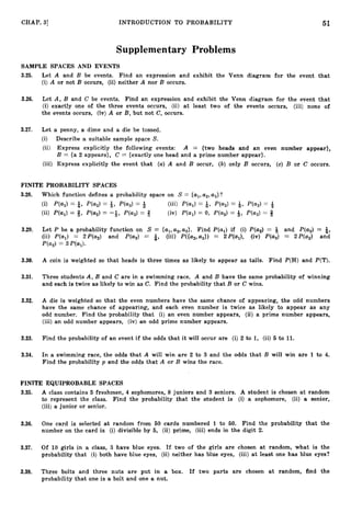 51
CHAP. 31 INTRODUCTION TO PROBABILITY
Supplementary Problems
SAMPLE SPACES AND EVENTS
3.25. Let A and B be events. Find an expression and exhibit the Venn diagram for the event that
(i) A or not B occurs, (ii) neither A nor B occurs.
3.26. Let A, B and C be events. Find an expression and exhibit the Venn diagram for the event that
(i) exactly one of the three events occurs, (ii) at least two of the events occurs, (iii) none of
the events occurs, (iv) A or B, but not C, occurs.
3.27. Let a penny, a dime and a die be tossed.
(i) Describe a suitable sample space S.
(ii) Express explicitly the following events: A = {two heads and an even number appear},
B = {a 2 appears}, C = {exactly one head and a prime number appear}.
(iii) Express explicitly the event that (a)A and B occur, (b) only B occurs, (c) B or C occurs.
FINITE PROBABILITY SPACES
3.28. Which function defines a probability space on S = {al,a2,a,}'?
...
(i) P(al)= 6, P(a2)= 1, P(a3 ) = 4 (111) P(a1)= Q, P(a2)= a, P(a,) = 4
8
(ii) P(ai) = 3, = -&, P(a3) = + (iv) p(al)= 0, ~ ( a , )
= 9, ~ ( a , )
= 8
3.29. Let P be a probability function on S = {al,a2,a3}.Find P(al) if (i) P(a2) = g and P(a3)= $,
(ii) P(al) = 2P(a2) and P(a3) = $, (iii) P({a2,a,}) = 2P(a1), (iv) P(a,) = 2P(a2) and
P(a2)= 3P(a,).
3.30. A coin is weighted so that heads is three times as likely to appear as tails. Find P(H)and P(T).
3.31. Three students A, B and C are in a swimming race. A and B have the same probability of winning
and each is twice as likely to win as C. Find the probability that B or C wins.
3.32. A die is weighted so that the even numbers have the same chance of appearing, the odd numbers
have the same chance of appearing, and each even number is twice as likely to appear as any
odd number. Find the probability that (i) an even number appears, (ii) a prime number appears,
(iii) an odd number appears, (iv) an odd prime number appears.
3.33. Find the probability of an event if the odds that it will occur are (i) 2 to 1, (ii) 5 to 11.
3.34. In a swimming race, the odds that A will win are 2 to 3 and. the odds that B will win are 1to 4.
Find the probability p and the odds that A or B wins the race.
FINITE EQUIPROBABLE SPACES
3.35. A class contains 5 freshmen, 4 sophomores, 8 juniors and 3 seniors. A student is chosen at random
to represent the class. Find the probability that the student is (i) a sophomore, (ii) a senior,
(iii) a junior or senior.
3.36. One card is selected a t random from 50 cards numbered 1 to 50. Find the probability that the
number on the card is (i) divisible by 5, (ii) prime, (iii) ends in the digit 2.
3.37. Of 10 girls in a class, 3 have blue eyes. If two of the girls are chosen at random, what is the
probability that (i)both have blue eyes, (ii) neither has blue eyes, (iii) at least one has blue eyes?
3.38. Three bolts and three nuts are put in a box. If two parts are chosen at random, find the
probability that one is a bolt and one a nut.
 