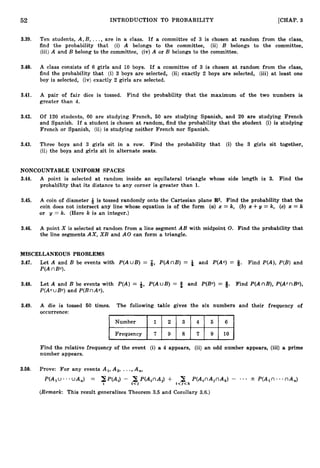 52 INTRODUCTION TO PROBABILITY [CHAP. 3
3.39. Ten students, A,B, ..., are in a class. If a committee of 3 is chosen at random from the class,
find the probability that (i) A belongs to the committee, (ii) B belongs to the committee,
(iii) A and B belong to the committee, (iv)A or B belongs to the committee.
3.40. A class consists of 6 girls and 10 boys. If a committee of 3 is chosen at random from the class,
find the probability that (i) 3 boys are selected, (ii) exactly 2 boys are selected, (iii) at least one
boy is selected, (iv) exactly 2 girls are selected.
3.41. A pair of fair dice is tossed. Find the probability that the maximum of the two numbers i
s
greater than 4.
3.42. Of 120 students, 60 are studying French, 60 are studying Spanish, and 20 are studying French
and Spanish. If a student is chosen at random, find the probability that the student (i) is studying
French or Spanish, (ii) is studying neither French nor Spanish.
3.43. Three boys and 3 girls sit in a row. Find the probability that (i) the 3 girls sit together,
(ii) the boys and girls sit in alternate seats.
NONCOUNTABLE UNIFORM SPACES
3.44. A point is selected at random inside an equilateral triangle whose side length is 3. Find the
probability that its distance to any corner is greater than 1.
3.45. A coin of diameter -& is tossed randomly onto the Cartesian plane R
2
. Find the probability that the
coin does not intersect any line whose equation is of the form (a)x = k, (b) x + = k, (c) x = k
or y = k. (Here k is an integer.)
3.46. A point X is selected at random from a line segment AB with midpoint 0. Find the probability that
the line segments AX, XB and A 0 can form a triangle.
MISCELLANEOUS PROBLEMS
3.47. Let A and B be events with P(AuB) = 8, P(AnB) = & and P(Ac) = 8. Find P(A),P(B) and
P(AnBe).
3.48. Let A and B be events with P(A) = 8, P(AuB) = 3 and P(Bc) = If. Find P(AnB),P(AcnBc),
P(AcuBc) and P(BnAc).
3.49. A die is tossed 50 times. The following table gives the six numbers and their frequency of
occurrence:
Number
f i l
Find the relative frequency of the event (i) a 4 appears, (ii) an odd number appears, (iii) a prime
number appears.
3.50. Prove: For any events Al, A,, ...,A,,
P(AlU.**UA,) = XP(A,) - i7jP(A,nAj)+ i<y<kP(A,nAjnAk)- . . * 2 P(A,n-nA,)
2
(Remark: This result generalizes Theorem 3.5 and Corollary 3.6.)
 