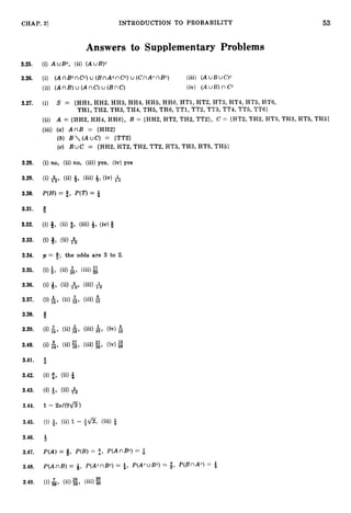 53
CHAP. 31 INTRODUCTION TO PROBABILITY
Answers to Supplementary Problems
3.25. (i) AuBc, (ii) ( A u B ) ~
3.26. (i) (AnBcnCC) u (BnAcnCC) u (CnAcnBC) (iii) (AuBLJC)~
(ii) (AnB)u (AnC)u (BnC) (iv) (A UB) n Cc
3.27. (i) S = (HH1, HH2, HH3, HH4, HH5, HH6, HT1, HT2, HT3, HT4, HT5, HT6,
TH1, TH2, TH3, TH4, TH5, TH6, TT1, TT2, TT3, TT4, TT5, TT6)
(ii) A = (HH2, HH4, HH6}, B = (HH2, HT2, TH2, TT2), C = (HT2, TH2, HT3, TH3, HT5, TH5}
(iii) (a) A n B = (HH2)
(b) B(AuC) = (TT2)
(c) BuC = (HH2, HT2, TH2, TT2, HT3, TH3, HT5, TH5)
3.28. (i) no, (ii) no, (iii) yes, (iv) yes
3.29.
3.30. P(H) = 9, P(T)= 4
3.31. 6
3.32. (i) Q, (ii) 4, (iii) 9,(iv)8
3.33.
3.34. p = #; the odds are 3 to 2.
3.35.
3.36.
3.37.
3.38.
3.39.
3.40.
3.41.
3.42.
3.43.
3.44. 1- 2 a / ( 9 6 )
3.45.
3.46.
3.47.
3.48.
3.49.
 