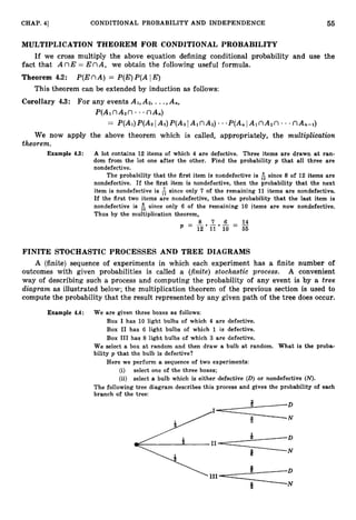 55
CHAP. 41 CONDITIONAL PROBABILITY AND INDEPENDENCE
MULTIPLICATION THEOREM FOR CONDITIONAL :PROBABILITY
If we cross multiply the above equation defining conditional probability and use the
fact that A nE = E nA, we obtain the following useful formula.
Theorem 4.2: P(EnA) = P(E)
P(A IE)
This theorem can be extended by induction as follows:
Corollary 4.3: For any events A1,
A*,...,A,,
P(AlnA2n * nA,)
= P(Ai)P(A21Ai)P(A31AinAz)***P(AnIAinA,n
**.nA,-i)
We now apply the above theorem which is called, appropriately, the multiplication
theorem.
Example 4.3: A lot contains 12 items of which 4 are defective. Three items are drawn at ran-
dom from the lot one after the other. Find the probability p that all three are
nondefective.
The probability that the first item is nondefective is $ since 8 of 12 items are
nondefective. If the first item is nondefective, then the probability that the next
item is nondefective is & since only 7 of the remaining 1
1 items are nondefective.
If the first two items are nondefective, then the probability that the last item is
nondefective is 5 since only 6 of the remaining 10 items are now nondefective.
Thus by the multiplication theorem,
8 7 6 14
P = - - - - -
- -
12 11 10 - 65
FINITE STOCHASTIC PROCESSES AND TREE DIAGRAMS
A (finite) sequence of experiments in which each experiment has a finite number of
outcomes with given probabilities is called a (finite)stochastic process. A convenient
way of describing such a process and computing the probability of any event is by a tree
diagram as illustrated below; the multiplication theorem of the previous section is used to
compute the probability that the result represented by any given path of the tree does occur.
Example 4.4: We are given three boxes as follows:
Box I has 10 light bulbs of which 4 axe defective.
Box I1 has 6 light bulbs of which 1 is defective.
Box I11 has 8 light bulbs of which 3 are defective.
We select a box at random and then draw a bulb at random. What is the proba-
bility p that the bulb is defective?
Here we perform a sequence of two experiments:
(i) select one of the three boxes;
(ii) select a bulb which is either defective (D) or nondefective (N).
The following tree diagram describes this process and gives the probability of each
branch of the tree:
n
 