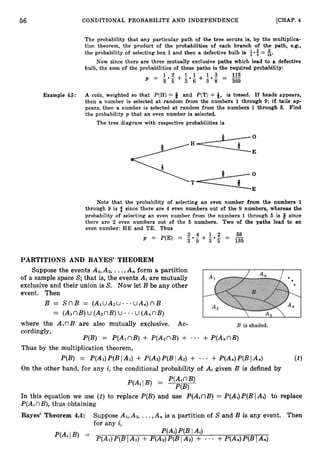 56 CONDITIONAL PROBABILITY AND INDEPENDENCE [CHAP. 4
The probability that any particular path of the tree occurs is, by the multiplica-
tion theorem, the product of the probabilities of each branch of the path, e.g.,
the probability of selecting box I and then a defective bulb is 5-5= 6.
Now since there are three mutually exclusive paths which lead to a defective
bulb, the sum of the probabilities of these paths is the required probability:
Example 4.5: A coin, weighted so that P(H) = 8 and P(T) = 9, is tossed. If heads appears,
then a number is selected at random from the numbers 1 through 9; if tails ap-
pears, then a number is selected at random from the numbers 1 through 6
. Find
the probability p that an even number is selected.
The tree diagram with respective probabilities is
H
. T
Note that the probability of selecting an even number from the numbers 1
through 9 is $ since there are 4 even numbers out of the 9 numbers, whereas the
probability of selecting an even number from the numbers 1 through 5 is 6 since
there are 2 even numbers out of the 5 numbers. Two of the paths lead to an
even number: HE and TE. Thus
2 4 1 2 58
P = P(E) = - * - + 3 0 g - -
3 9 - 135
PARTITIONS AND BAYES' THEOREM
Suppose the events AI,A2, ...,A,, form a partition
of a sample space S;that is, the events Ai are mutually
exclusive and their union is S. Now let B be any other
event. Then
B = S n B = ( A l u A 2 u . - u A , ) n B
= (AlnB)U (A2nB)
U . - u (A,nB)
where the AinB are also mutually exclusive. Ac-
cordingly,
P(B) = P(A1nB) + P(A2nB)+ + P(AnnB)
* a *
Thus by the multiplication theorem,
P(B) = P(Ai)P(B
I AI) + P(A2)P(BIA2) + * + P(An)P(B
1An)
On the other hand, for any i, the conditional probability of Ai given B is defined by
In this equation we use (I) to replace P(B)and use P(AinB)= P(Ai)P(BIAi) to replace
P(AinB), thus obtaining
Bayes' Theorem 4.4: Suppose AI,A2,...,A, is a partition of S and B is any event. Then
for any i,
 