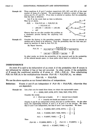 57
CHAP. 41 CONDITIONAL PROBABILITY AND INDEPENDENCE
Example 4.6: Three machines A , B and C produce respectively 50%, 30% and 20% of the total
number of items of a factory. The percentages of defective output of these ma-
chines are 3%, 4% and 5%. If an item is selected at random, find the probability
that the item is defective.
Let X be the event that an item is defective.
Then by (I) above,
P(X) = P(A)P(XIA)+ P ( B ) P ( X [ B ) N
+ P(C)P(X I c)
= (.50)(.03) + (.30)(.04) + (.20)(..05)
-
- .037
Observe that we can also consider this problem as
a stochastic process having the adjoining tree
diagram. N
Example 4.7: Consider the factory in the preceding example. Suppose an item is selected at
random and is found to be defective. Find the probability that the item was pro-
duced by machine A ; that is, find P(A IX).
By Bayes' theorem,
PIA)P(X IA )
P(AIX) =
P(A)P(X IA ) + P(B)P(X I B) + P(C)P(X IC)
15
-
- (.50)(.03) - _
(.50)(.03)+ (.30)(.04)+ (.20)(.05)
-
37
In other words, we divide the probability of the required path by the probability
of the reduced sample space, i.e. those paths which lead to a defective item.
INDEPENDENCE
An event B is said to be independent of an event A if the probability that B occurs is
not influenced by whether A has or has not occurred. In other words, if the probability
of B equals the conditional probility of B given A: P(B)= P(BIA). Now substituting
P(B)
for P(BIA ) in the multiplications theorem P(AnB) = P(A)P(BIA), we obtain
P(AnB) = P(A)P(B)
We use the above equation as our formal definition of independence.
Definition: Events A and B are independent if P(AnB) = P(A)P(B);otherwise they
are dependent.
Example 4.8: Let a fair coin be tossed three times; we obtain the equiprobable space
S = {HHH, HHT, HTH, HT'I', THH, THT, TTH, TTT}
Consider the events
A = {first toss is heads}, B = {secondtoss is heads}
C = {exactly two heads are tossed in a row}
Clearly A and B are independent events; this fact is verified below. On the other
hand, the relationship between A and C or B and C is not obvious. We claim
that A and C are independent, but that B and C are dependent. We have
1
P(A) = P({HHH,HHT,HTH,HTT}) = = z
1
P(B) = P({HHH, HHT, THH, THT}) = = 2
1
P(C) = P({HHT,THH}) = = 4
Then
1 1
P(AnB) = P({HHH, HHT}) = 4, P(AnC) = P({HHT}) = g,
1
P(BnC) = P({HHT, THH}) =
 