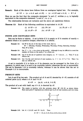 4 SET THEORY [CHAP. 1
Remark: Each of the above laws follows from an analogous logical law. For example,
A n B = { x : x E A and x E B } = { x : x E B and x E A } = B n A
~
Here we use the fact that the composite statement “ p and q”, written p ~ isqlogically
equivalent to the composite statement “ q and p”, i.e. q A p.
The relationship between set inclusion and the above set operations follows:
Theorem 1
.
3
: Each of the following conditions is equivalent to ACB:
(i) A n B = A (iii) BccAc (v) BUAc = U
(ii) AUB = B (iv) AnBC= 9
FINITE AND COUNTABLE SETS
Sets can be finite or infinite. A set is finite if it is empty or if it consists of exactly n
elements where n is a positive integer; otherwise it is infinite.
Example 1.8: Let M be the set of the days of the week; that is,
M = {Monday, Tuesday, Wednesday, Thursday, Friday, Saturday, Sunday}
Then M is finite.
Example 1.9: Let P = {z: x is a river on the earth}. Although it may be difficult to count the
number of rivers on the earth, P is a finite set.
Example 1.10: Let Y be the set of (positive) even integers, i.e. Y = {2,4,6, ...}. Then Y is an
infinite set.
Example 1.U: Let Z be the unit interval of real numbers, i.e. Z = {x : 0 f z 1
)
. Then Z is
f
also an infinite set.
A set is countable if it is finite or if its elements can be arranged in the form of a
sequence, in which case it is said to be countablg infinite;otherwise the set is uncountable.
The set in Example 1.10 is countably infinite, whereas it can be shown that the set in
Example 1
.
1
1is uncountable.
PRODUCT SETS
Let A and B be two sets. The product set of A and Bydenoted by A X B, consists of all
ordered pairs (a,b) where a E A and b E B:
A x B = {(a,b):a E A , b E B }
The product of a set with itself, say A x A, is denoted by A2.
Example 1.12: The reader is familiar with the cartesian plane R
2 = R X R as shown below.
Here each point P represents an ordered pair (a,b) of real numbers, and vice versa.
2
b ? P
1
, o 0 0 1
- 3 - 2 - 1 i i a i
Example 1.13: Let A = (1,2,3} and B = {a,
b}. Then
 
