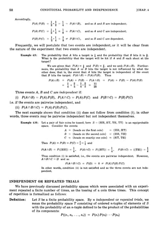 58 CONDITIONAL PROBABILITY AND INDEPENDENCE [CHAP. 4
Accordingly,
P(A)P(B) = 2
1 1
5 = -
1
= P(AnB), and so A and B are independent;
4
4 = a = P(AnC), and so A and C are independent;
P(A)P(C) = 2
1 1
P(B)P(C) = 0
= -
1
# P(BnC), and so B and C are dependent.
8
Frequently, we will postulate that two events are independent,or it will be clear from
the nature of the experiment that two events are independent.
Example 4.9: The probability that A hits a target is & and the probability that B hits it is 8.
What is the probability that the target will be hit if A and B each shoot a t the
target?
We are given that P(A)= b; and P(B)= Q, and we seek P(AuB). Further-
more, the probability that A or B hits the target is not influenced by what the
other does; that is, the event that A hits the target is independent of the event
that B hits the target: P(AnB) = P(A)P(B). Thus
P(AuB) = P(A) + P(B) - P(AnB) = P(A) + P(B) - P(A)P(B)
1 2 11
- - + - - - O F 1 2 = __
-
4 5 4 5 20
Three events A, B and C are independent if:
(i) P(AnB) = P(A)P(B), P(AnC) = P(A)P(C) and P(BnC) = P(B)P(C)
i.e. if the events are pairwise independent, and
(ii) P(AnB nC) = P(A)P(B)P(C).
The next example shows that condition (ii) does not follow from condition (i); in other
words, three events may be pairwise independent but not independent themselves.
Example 4.10: Let a pair of fair coins be tossed; here S = {HH, HT, TH, TT} is an equiprobable
space. Consider the events
A = {heads on the first coin} = {HH, HT}'
B = {heads on the second coin} = {HH, TH}
C = {heads on exactly one coin} = {HT, TH}
Then P(A)= P(B)= P(C) = f = f and
1 1 1
P(AnB) = P({HH}) = :
, P(AnC) = P({HT}) = 4, P(BnC) = ({TH}) =
Thus condition (i) is satisfied, i.e., the events are pairwise independent. However,
A n B n C = 12, and so
P(AnBnC) = P(12,)
= 0 Z P(A)P(B)P(C)
In other words, condition (ii) is not satisfied and so the three events are not inde-
pendent.
INDEPENDENT OR REPEATED TRIALS
We have previously discussed probability spaces which were associated with an experi-
ment repeated a finite number of times, as the tossing of a coin three times. This concept
of repetition is formalized as follows:
Definition: Let S be a finite probability space. By n independent or repeated trials, we
mean the probability space T consisting of ordered n-tuples of elements of S
with the probability of an n-tuple defined to be the product of the probabilities
of its components:
P((s1,s2, ... 9 sn)) = P(Sl)P(S2) * .P(sn)
 