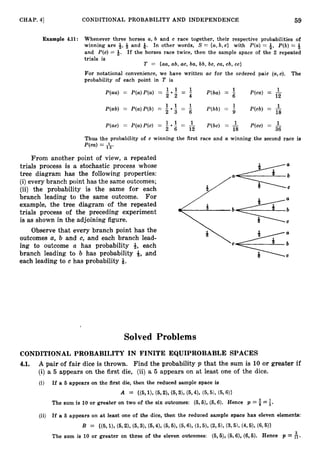 CHAP. 41 CONDITIONAL PROBABILITY AND INDEPENDENCE 59
Example 4
.
1
1
: Whenever three horses a, b and c race together, their respective probabilities of
winning are -&, and Q. In other words, S = {a,b, c} with P(a) = 3, P(b)= Q
and P(c) = 8. If the horses race twice, then the sample space of the 2 repeated
trials is
T = (aa, ab, ac, ba, bb, bc, ca, cb, cc>
For notational convenience, we have written ac for the ordered pair ( a , ~ ) .The
probability of each point in T is
1 1 1
P(aa) = P(a)P(a) = -
1 1
- = - P(ba) = - P(cu) = -
6 12
1 1 1
P(ab) = P(a)P(b) = -
1 1
- - -
- P(bb) = 9 P(cb) I= -
18
P ( m ) = P(a)P(c) = - - = - P(bc) = - P(cc) = -
1
2 6 12 18 36
Thus the probability of c winning the first race and a winning the second race is
From another point of view, a repeated
trials process is a stochastic process whose
tree diagram has the following properties:
(i)every branch point has the same outcomes;
(ii) the probability is the same for each
branch leading to the same outcome. For
example, the tree diagram of the repeated
trials process of the preceding experiment
is as shown in the adjoining figure.
Observe that every branch point has the
outcomes a, b and c, and each branch lead-
Vc*: C
ing to outcome a has probability 8, each
branch leading to b has probability 9,and
each leading to c has probability Q.
I
Solved Problems
CONDITIONAL PROBABILITY IN FINITE EQUIPROBABLE SPACES
4.1. A pair of fair dice is thrown. Find the probability p that the sum is 10 or greater if
(i) a 5 appears on the first die, (ii)a 5 appears on at least one of the dice.
(i) If a 5 appears on the first die, then the reduced sample space is
A = ((5, I), (5,a,(5,3), (5,4), (5,5),(5,611
The sum is 10 or greater on two of the six outcomes: (5,6),(6,6). Hence p =$=i.
(ii) If a 6 appears on at least one of the dice, then the reduced sample space has eleven elements:
B = ((5,I), (5,2), (6,3), (5,4), (5,5), (5,6),(1,5), (2,5),(3,5), (4, 5), (6,5)}
The sum is 10 or greater on three of the eleven outcomes: (5, €9,(6,6), (6,6). Hence p = $.
 