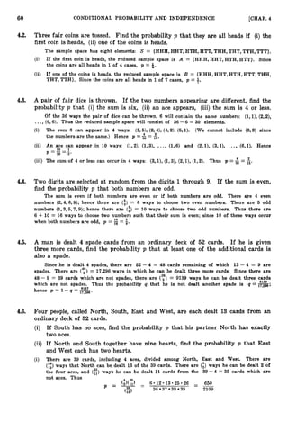 60 CONDITIONAL PROBABILITY AND INDEPENDENCE [CHAP. 4
4.2. Three fair coins are tossed. Find the probability p that they are all heads if (i)the
first coin is heads, (ii) one of the coins is heads.
The sample space has eight elements: S = {HHH, HHT, HTH, HTT, THH, THT, TTH, TTT).
(i) If the first coin is heads, the reduced sample space is A = {HHH,HHT,HTH,HTT}. Since
the coins are all heads in 1 of 4 cases, p = $.
(ii) If one of the coins is heads, the reduced sample space is B = {HHH, HHT, HTH, HTT, THH,
THT, TTH}. Since the coins are all heads in 1of 7 cases, p = 3.
4.3. A pair of fair dice is thrown. If the two numbers appearing are different, find the
probability p that (i) the sum is six, (ii) an ace appears, (iii) the sum is 4 or less.
Of the 36 ways the pair of dice can be thrown, 6 will contain the same numbers: ( l , l ) , (2,2),
...,(6,6). Thus the reduced sample space will consist of 36 - 6 = 30 elements.
(i) The sum 6 can appear in 4 ways: (1,5), (2,4), (4,2), (5,l). (We cannot include (3,3) since
the numbers are the same.) Hence p =$= &.
(ii) An ace can appear in 10 ways: (1,2), (1,3), ..., (1,6) and (2,1), (3,1), ..., (6,l). Hence
p = E = l
30 3'
(iii) The sum of 4 or less can occur in 4 ways: (3, l), (1,3), (2,1), (1,2). Thus p =f = i.
4.4. Two digits are selected at random from the digits 1through 9. If the sum is even,
find the probability p that both numbers are odd.
The sum is even if both numbers are even or if both numbers are odd. There are 4 even
numbers (2,4,6,8); hence there are (
:
) = 6 ways to choose two even numbers. There are 5 odd
numbers (1,3,5,7,9);hence there are (i)= 10 ways to choose two odd numbers. Thus there are
6 +10 = 16 ways to choose two numbers such that their sum is even; since 10 of these ways occur
when both numbers are odd, p = = g.
4.5. A man is dealt 4 spade cards from an ordinary deck of 52 cards. If he is given
three more cards, find the probability p that at least one of the additional cards is
also a spade.
Since he is dealt 4 spades, there are 52 - 4 = 48 cards remaining of which 13-4 = 9 are
spades. There are (",", = 17,296 ways in which he can be dealt three more cards. Since there are
48 - 9 = 39 cards which are not spades, there are (y)= 9139 ways he can be dealt three cards
9139
which are not spades. Thus the probability q that he is not dealt another spade is q = 1
7
,
2
9
6
;
8157
hence p = 1 -q = 1
7
,
2
9
6
.
4.6. Four people, called North, South, East and West, are each dealt 13 cards from an
ordinary deck of 52 cards.
(i) If South has no aces, find the probability p that his partner North has exactly
two aces.
(ii) If North and South together have nine hearts, find the probability p that East
and West each has two hearts.
(i) There are 39 cards, including 4 aces, divided among North, East and West. There are
(y:) ways that North can be dealt 13 of the 39 cards. There are (",, ways he can be dealt 2 of
ways he can be dealt 11 cards from the 39 -4 = 36 cards which are
not aces. Thus 4 35
(2)(1i) - 6 * 1 2 * 1 3 * 2 5 * 2 6 = 650
P = T - 39 2109
36 37 38
(13)
(
;
:
)
the four aces, and
 