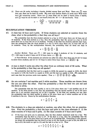 (
;
:
)
There are
CHAP. 41 CONDITIONAL PROBABILITY AND INDEPENDENCE 61
(ii) There are 26 cards, including 4 hearts, divided among East and West. ways
that, say, East can be dealt 13 cards. (We need only analyze East's 13 cards since West must
have the remaining cards.) There are (i)ways East can be dealt 2 hearts from 4 hearts,
and (t;) ways he can be dealt 11 non-hearts from the 26 --4 = 22 non-hearts. Thus
MULTIPLICATION THEOREM
4.7. A class has 12 boys and 4 girls. If three students are selected at random from the
class, what is the probability p that they are all boys?
The probability that the first student selected is a boy is 12/16 since there are 12 boys out of
16 students. If the first student is a boy, then the probability that the second is a boy is 11/15
since there are 11 boys left out of 15 students. Finally, if the first two students selected were boys,
then the probability that the third student is a boy is 10/14 since there are 10 boys left out of
14 students. Thus, by the multiplication theorem, the probability that all three are boys is
Another Method. There are (y) = 560 ways to select 3 students of the 16 students, and
(y)= 220 ways to select 3 boys out of 12 boys; hence p = =E.
A Third Method. If the students are selected one after the other, then there are 16 15 14 ways
to select three students, and 12 11 10 ways to select three boys; hence p = -= g.
4.8. A man is dealt 5 cards one after the other from an ordinary deck of 52 cards. What
is the probability p that they are all spades?
The probability that the first card is a spade is 13/52, the second is a spade is 12/51, the third
is a spade is 1.1/50, the fourth is a spade is 10/49, and the last is a spade is 9/48. (We assumed in
13 12 9 33
11 10
*z= -
each case that the previous cards were spades.) Thus p = 55 ' j ~50 66,640 *
4.9. An urn contains 7 red marbles and 3 white marbles. Three marbles are drawn from
the urn one after the other. Find the probability p that the first two are red and
the third is white.
The probability that the first marble is red is 7/10 since there are 7 red marbles out of 10
marbles. If the first marble is red, then the probability that the second marble is red is 6/9 since
there are 6 red marbles remaining out of the 9 marbles. If the first two marbles are red, then
the probability that the third marble is white is 3/8 since there are 3 white marbles out of the
8 marbles in the urn. Hence by the multiplication theorem,
7 6 3
p = G.5.s = -
7
40
4.10. The students in a class are selected at random, one after the other, for an examina-
tion. Find the probability p that the boys and girls in the class alternate if (i) the
class consists of 4 boys and 3 girls, (ii) the class consists of 3 boys and 3 girls.
(i) If the boys and girls are to alternate, then the first student examined must be a boy. The
probability that the first is a boy is 4/7. If the first is a boy, then the probability that the
second is a girl is 3/6 since there are 3 girls out of 6 students left. Continuing in this manner,
we obtain the probability that the third is a boy is 3/5, the fourth is a girI is 2/4, the fifth is a
boy is 2/3, the sixth is a girl is 1/2, and the last is a boy is 1/1. Thus
p = -f.6.5.4.3*2.i 1
4 3 3 2 2 1 1 = 35
 